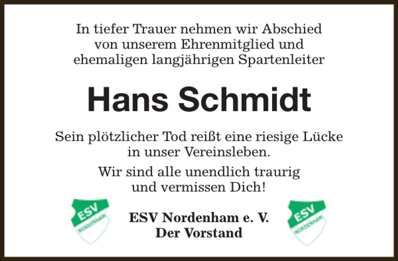 <p>In tiefer Trauer nehmen wir Abschied<br />von unserem Ehrenmitglied und<br />ehemaligen langjährigen Spartenleiter</p><p>Hans Schmidt<br />Sein plötzlicher Tod reißt eine riesige Lücke<br />in unser Vereinsleben.<br />Wir sind alle unendlich traurig<br />und vermissen Dich!<br />ESV Nordenham e. V.<br />Der Vorstand</p>