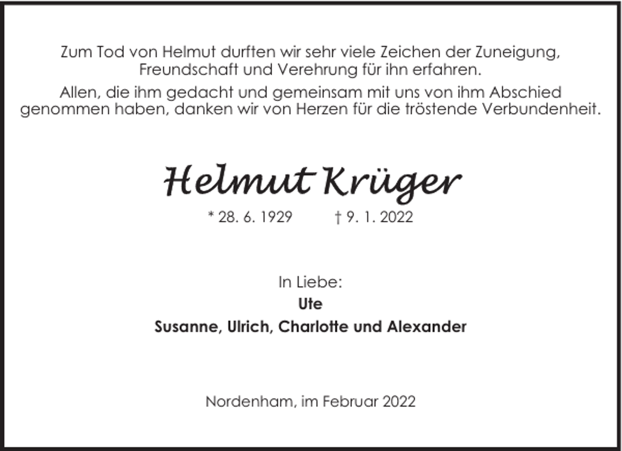 <p>Zum Tod von Helmut durften wir sehr viele Zeichen der Zuneigung,<br />Freundschaft und Verehrung für ihn erfahren.<br />Allen, die ihm gedacht und gemeinsam mit uns von ihm Abschied<br />genommen haben, danken wir von Herzen für die tröstende Verbundenheit.</p>
<p>* 28. 6. 1929</p>
<p>† 9. 1. 2022</p>
<p>In Liebe:<br />Ute<br />Susanne, Ulrich, Charlotte und Alexander</p>
<p>Nordenham, im Februar 2022</p>