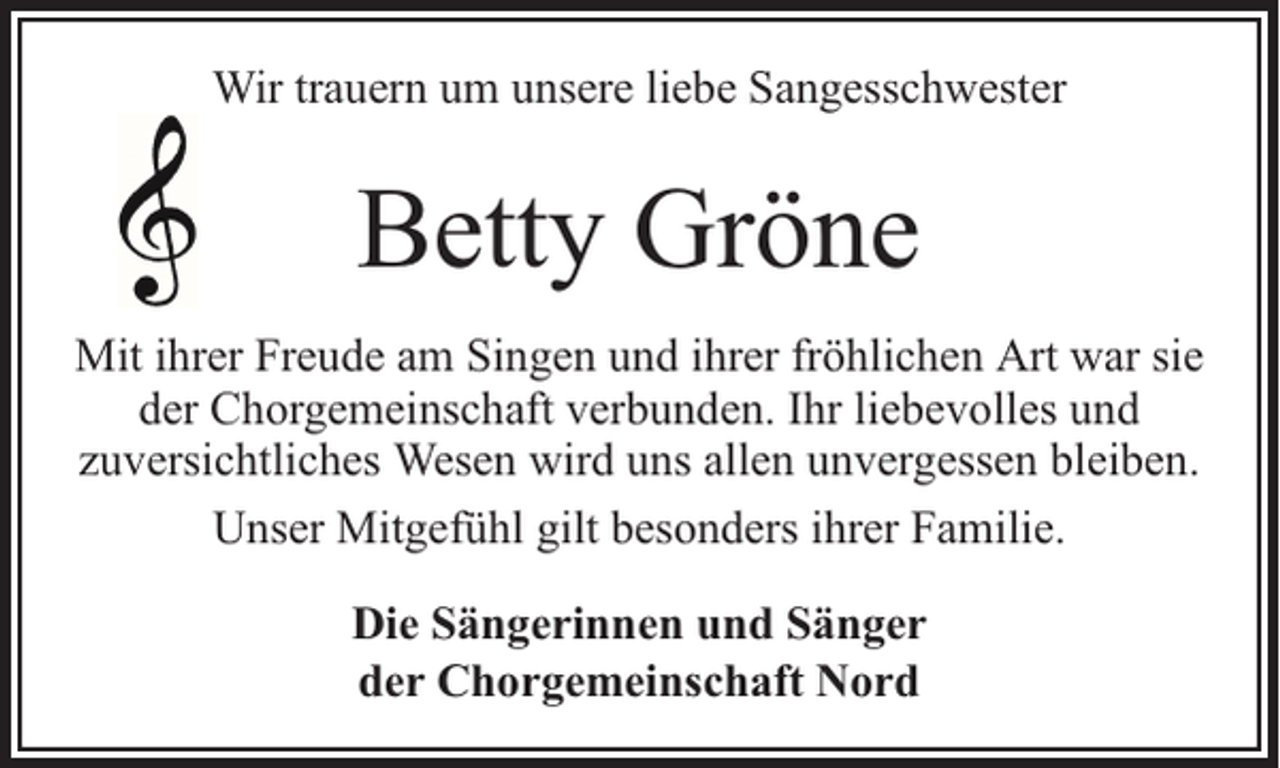 <p>Wir trauern um unsere liebe Sangesschwester</p><p>Betty Gröne<br />Mit ihrer Freude am Singen und ihrer fröhlichen Art war sie<br />der Chorgemeinschaft verbunden. Ihr liebevolles und<br />zuversichtliches Wesen wird uns allen unvergessen bleiben.<br />Unser Mitgefühl gilt besonders ihrer Familie.<br />Die Sängerinnen und Sänger<br />der Chorgemeinschaft Nord</p>