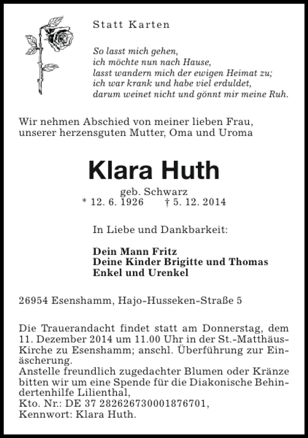 <p>S t a t t K a rt e n<br />So lasst mich gehen,<br />ich möchte nun nach Hause,<br />lasst wandern mich der ewigen Heimat zu;<br />ich war krank und habe viel erduldet,<br />darum weinet nicht und gönnt mir meine Ruh.</p><p>Wir nehmen Abschied von meiner lieben Frau,<br />unserer herzensguten Mutter, Oma und Uroma</p><p>Klara Huth</p><p>geb. Schwarz<br />* 12. 6. 1926<br />† 5. 12. 2014<br />In Liebe und Dankbarkeit:<br />Dein Mann Fritz<br />Deine Kinder Brigitte und Thomas<br />Enkel und Urenkel<br />26954 Esenshamm, Hajo-Husseken-Straße 5<br />Die Trauerandacht findet statt am Donnerstag, dem<br />11. Dezember 2014 um 11.00 Uhr in der St.-MatthäusKirche zu Esenshamm; anschl. Überführung zur Einäscherung.<br />Anstelle freundlich zugedachter Blumen oder Kränze<br />bitten wir um eine Spende für die Diakonische Behindertenhilfe Lilienthal,<br />Kto. Nr.: DE 37 282626730001876701,<br />Kennwort: Klara Huth.</p>