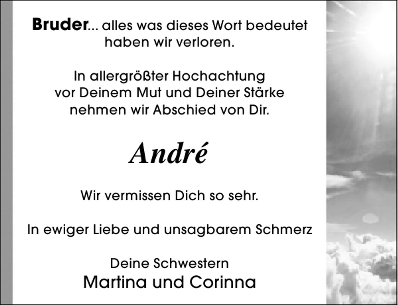 <p>Bruder... alles was dieses Wort bedeutet<br />haben wir verloren.</p><p>In allergrößter Hochachtung<br />vor Deinem Mut und Deiner Stärke<br />nehmen wir Abschied von Dir.</p><p>André<br />Wir vermissen Dich so sehr.<br />In ewiger Liebe und unsagbarem Schmerz<br />Deine Schwestern</p><p>Martina und Corinna</p>