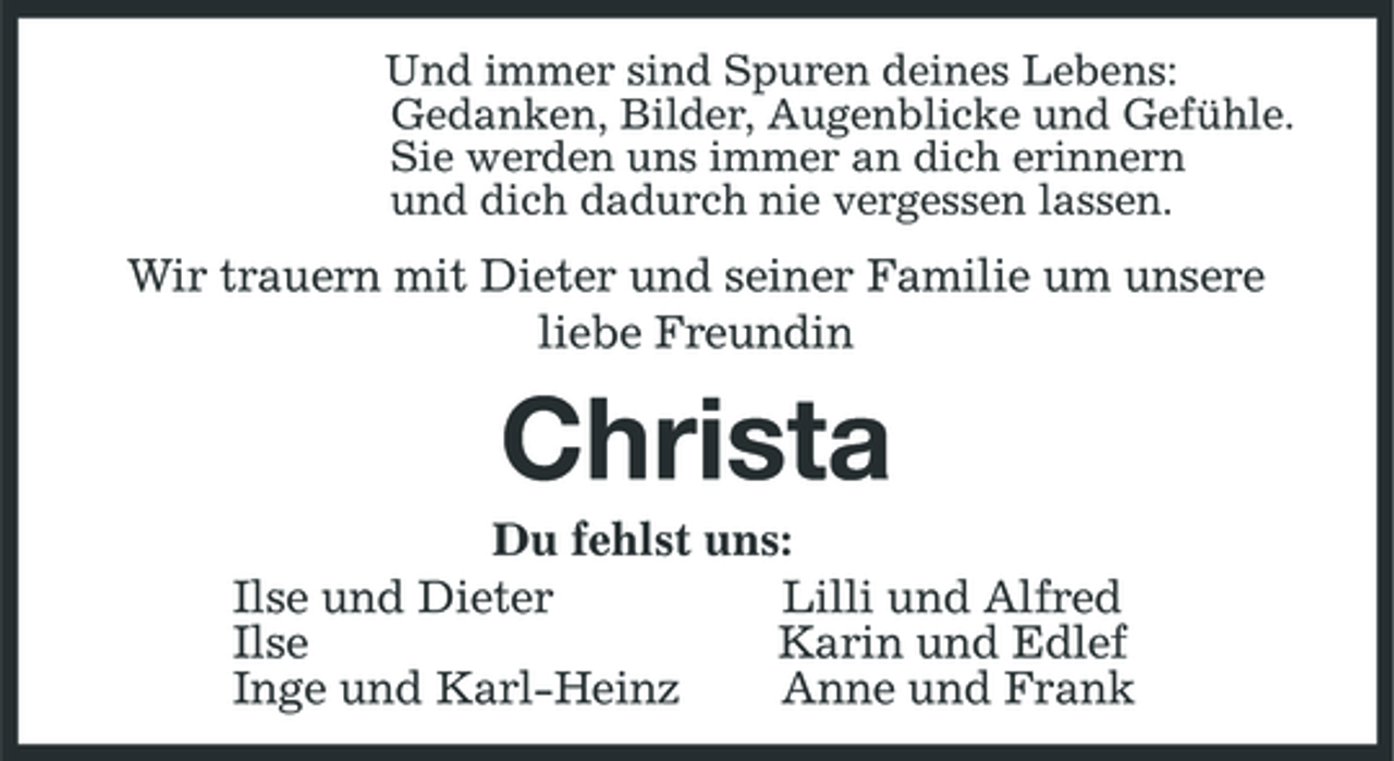 <p>Und immer sind Spuren deines Lebens: Gedanken, Bilder, Augenblicke und Gefühle. Sie werden uns immer an dich erinnern und dich dadurch nie vergessen lassen.</p><p>Wir trauern mit Dieter und seiner Familie um unsere liebe Freundin</p><p>Christa<br />Du fehlst uns: Ilse und Dieter Lilli und Alfred Ilse Karin und Edlef Inge und Karl-Heinz Anne und Frank</p>