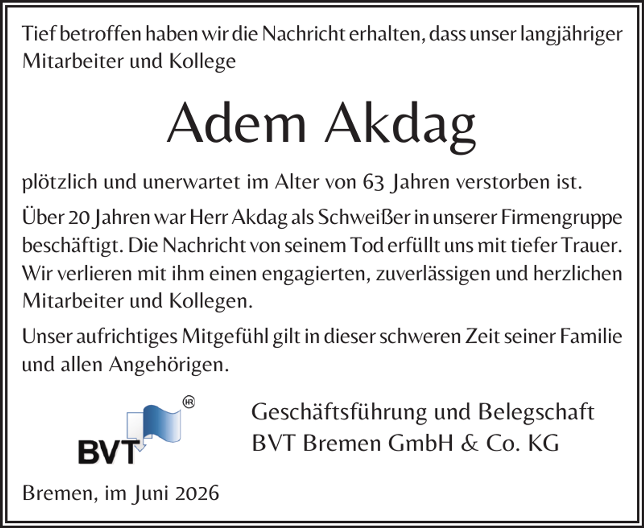 <p>Tief betroffen haben wir die Nachricht erhalten, dass unser langjähriger<br />Mitarbeiter und Kollege</p><p>Adem Akdag<br />plötzlich und unerwartet im Alter von 63 Jahren verstorben ist.<br />Über 20 Jahren war Herr Akdag als Schweißer in unserer Firmengruppe<br />beschäftigt. Die Nachricht von seinem Tod erfüllt uns mit tiefer Trauer.<br />Wir verlieren mit ihm einen engagierten, zuverlässigen und herzlichen<br />Mitarbeiter und Kollegen.<br />Unser aufrichtiges Mitgefühl gilt in dieser schweren Zeit seiner Familie<br />und allen Angehörigen.</p><p>Geschäftsführung und Belegschaft<br />BVT Bremen GmbH &amp; Co. KG<br />Bremen, im Juni 2026</p>