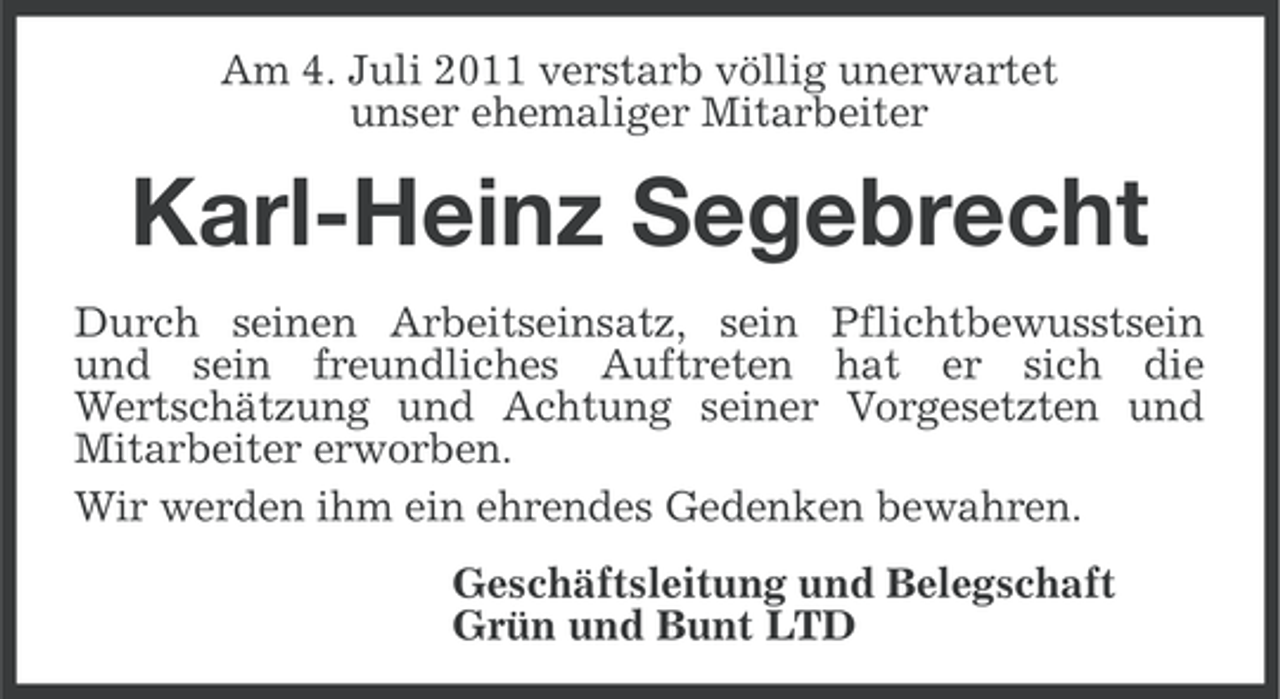 <p>Am 4. Juli 2011 verstarb völlig unerwartet<br />unser ehemaliger Mitarbeiter</p><p>Karl-Heinz Segebrecht<br />Durch seinen Arbeitseinsatz, sein Pflichtbewusstsein<br />und sein freundliches Auftreten hat er sich die<br />Wertschätzung und Achtung seiner Vorgesetzten und<br />Mitarbeiter erworben.<br />Wir werden ihm ein ehrendes Gedenken bewahren.<br />Geschäftsleitung und Belegschaft<br />Grün und Bunt LTD</p>