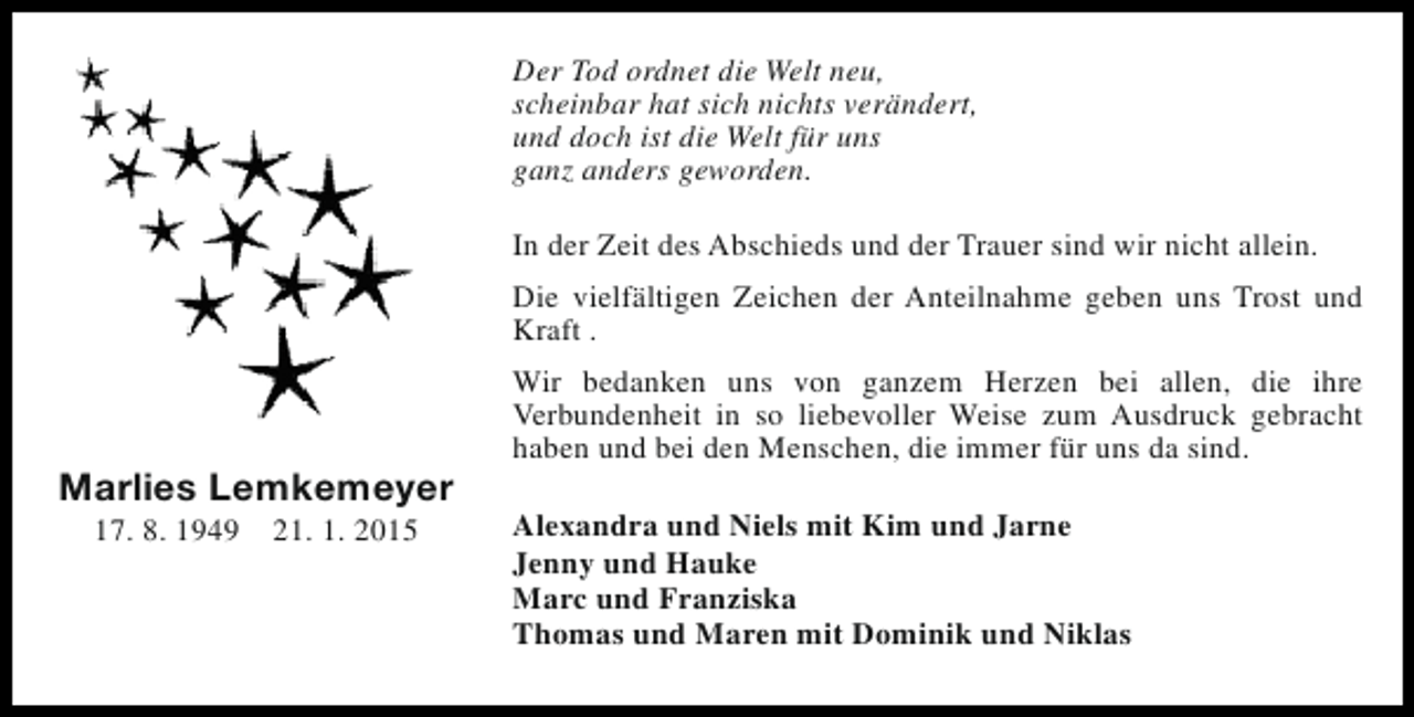 <p>Der Tod ordnet die Welt neu,<br />scheinbar hat sich nichts verändert,<br />und doch ist die Welt für uns<br />ganz anders geworden.<br />In der Zeit des Abschieds und der Trauer sind wir nicht allein.<br />Die vielfältigen Zeichen der Anteilnahme geben uns Trost und<br />Kraft .</p><p>Marlies Lemkemeyer<br />17. 8. 1949</p><p>21. 1. 2015</p><p>Wir bedanken uns von ganzem Herzen bei allen, die ihre<br />Verbundenheit in so liebevoller Weise zum Ausdruck gebracht<br />haben und bei den Menschen, die immer für uns da sind.<br />Alexandra und Niels mit Kim und Jarne<br />Jenny und Hauke<br />Marc und Franziska<br />Thomas und Maren mit Dominik und Niklas</p>