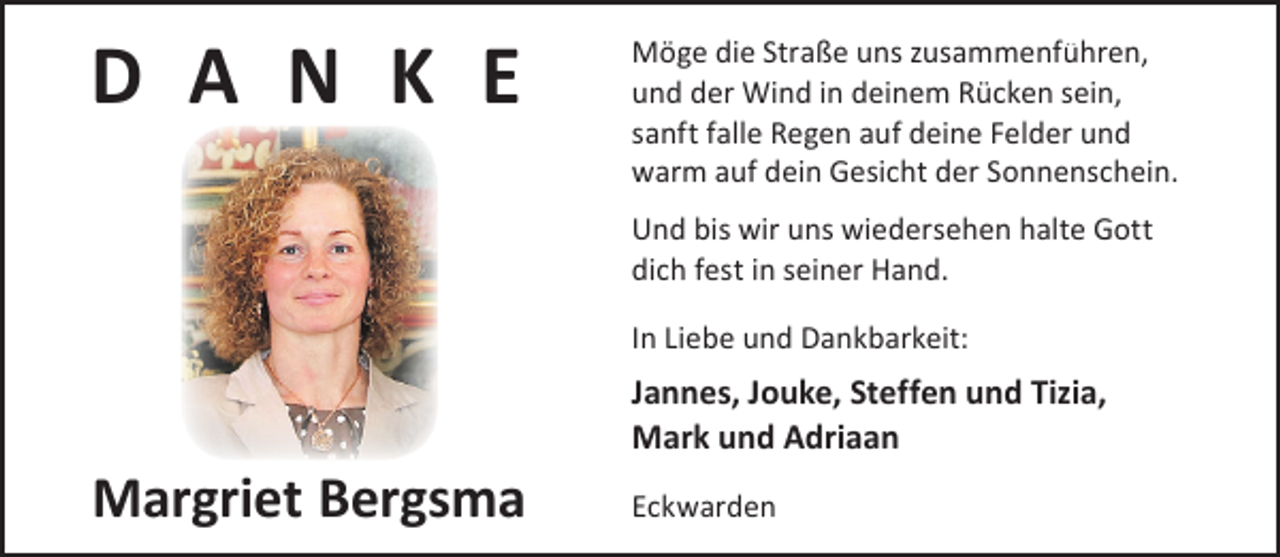 <p>D A N K E</p><p>Möge die Straße uns zusammenführen,<br />und der Wind in deinem Rücken sein,<br />sanft falle Regen auf deine Felder und<br />warm auf dein Gesicht der Sonnenschein.</p><p>Und bis wir uns wiedersehen halte Gott<br />dich fest in seiner Hand.<br />In Liebe und Dankbarkeit:</p><p>Margriet Bergsma</p><p>Jannes, Jouke, Steffen und Tizia,<br />Mark und Adriaan<br />Eckwarden</p>