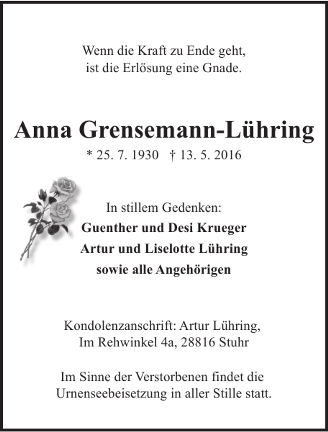 <p>Wenn die Kraft zu Ende geht,<br />ist die Erlösung eine Gnade.</p><p>Anna Grensemann-Lühring<br />* 25. 7. 1930 † 13. 5. 2016</p><p>In stillem Gedenken:<br />Guenther und Desi Krueger<br />Artur und Liselotte Lühring<br />sowie alle Angehörigen</p><p>Kondolenzanschrift: Artur Lühring,<br />Im Rehwinkel 4a, 28816 Stuhr<br />D-28355 Bremen, Lisa-Keßler-Straße 51<br />Im Sinne der Verstorbenen findet die<br />Urnenseebeisetzung in aller Stille statt.</p>