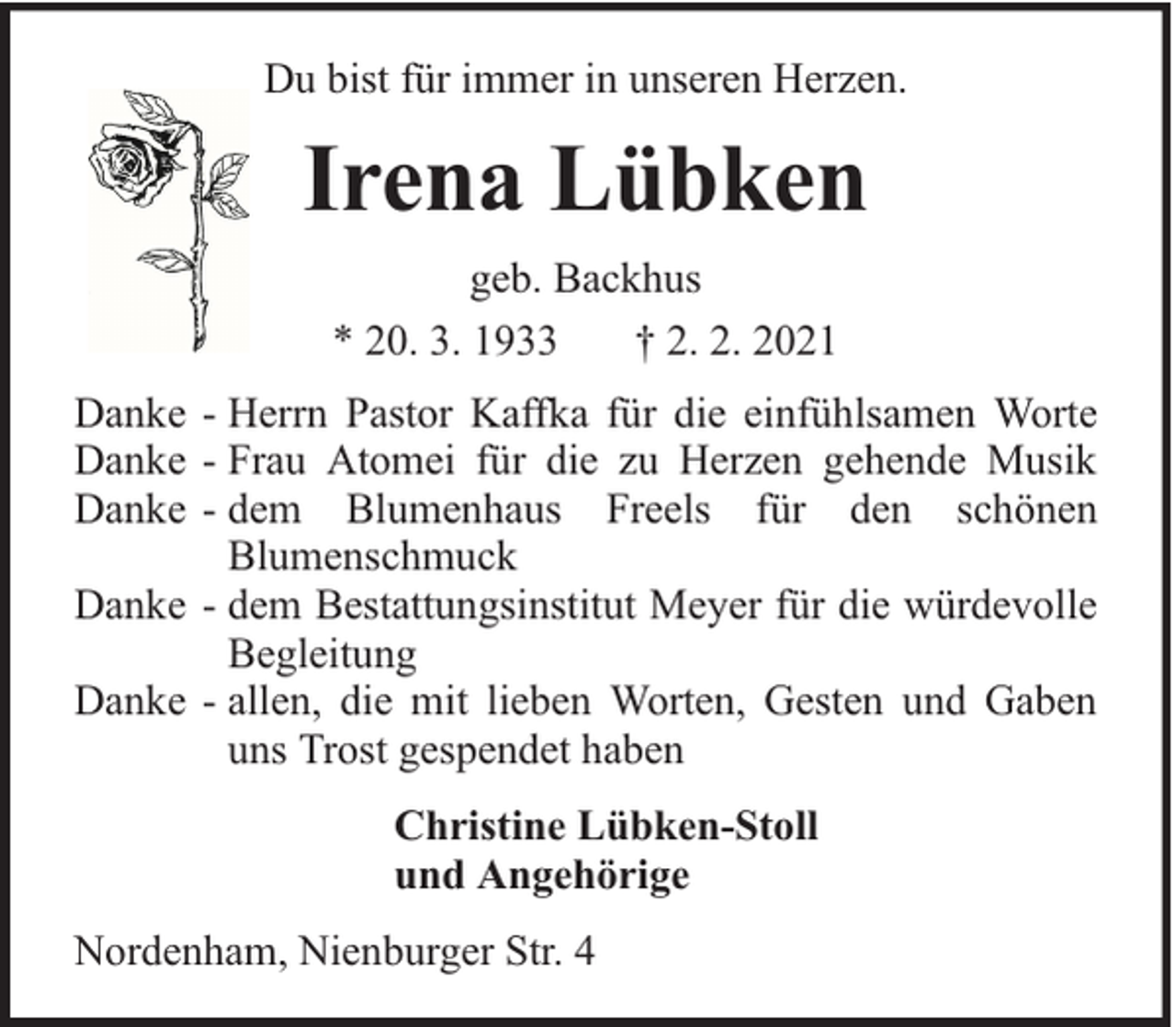 <p>Du bist für immer in unseren Herzen.</p><p>Irena Lübken<br />geb. Backhus<br />* 20. 3. 1933<br />† 2. 2. 2021<br />Danke - Herrn Pastor Kaffka für die einfühlsamen Worte<br />Danke - Frau Atomei für die zu Herzen gehende Musik<br />Danke - dem Blumenhaus Freels für den schönen<br />Blumenschmuck<br />Danke - dem Bestattungsinstitut Meyer für die würdevolle<br />Begleitung<br />Danke - allen, die mit lieben Worten, Gesten und Gaben<br />uns Trost gespendet haben<br />Christine Lübken-Stoll<br />und Angehörige<br />Nordenham, Nienburger Str. 4</p>