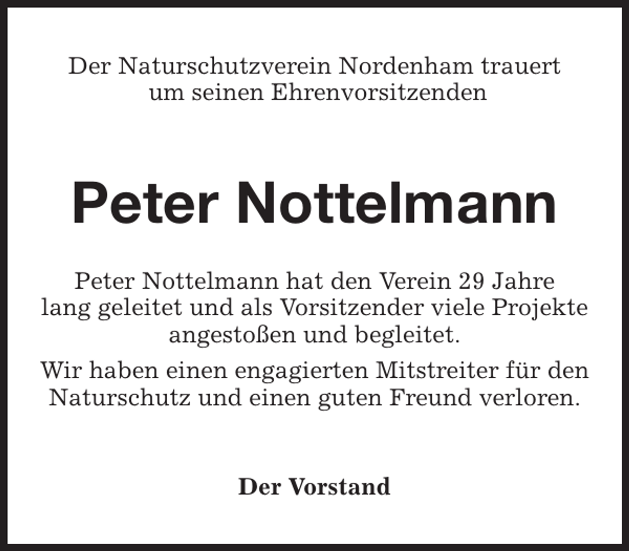 <p>Der Naturschutzverein Nordenham trauert<br />um seinen Ehrenvorsitzenden</p><p>Peter Nottelmann<br />Peter Nottelmann hat den Verein 29 Jahre<br />lang geleitet und als Vorsitzender viele Projekte<br />angestoßen und begleitet.<br />Wir haben einen engagierten Mitstreiter für den<br />Naturschutz und einen guten Freund verloren.<br />Der Vorstand</p>