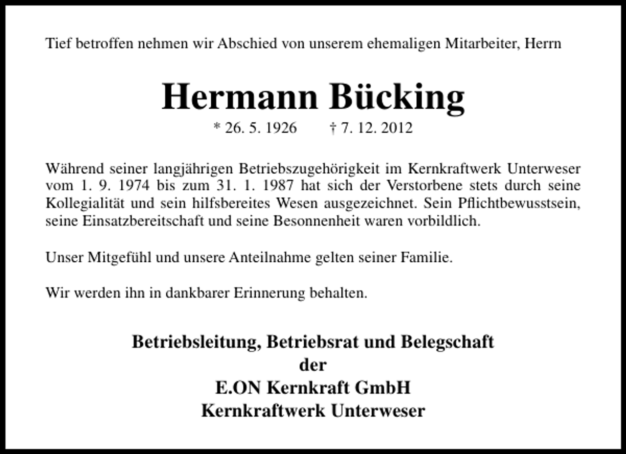 <p>Tief betroffen nehmen wir Abschied von unserem ehemaligen Mitarbeiter, Herrn</p><p>Hermann Bücking<br />* 26. 5. 1926</p><p>† 7. 12. 2012</p><p>Während seiner langjährigen Betriebszugehörigkeit im Kernkraftwerk Unterweser<br />vom 1. 9. 1974 bis zum 31. 1. 1987 hat sich der Verstorbene stets durch seine<br />Kollegialität und sein hilfsbereites Wesen ausgezeichnet. Sein Pﬂichtbewusstsein,<br />seine Einsatzbereitschaft und seine Besonnenheit waren vorbildlich.<br />Unser Mitgefühl und unsere Anteilnahme gelten seiner Familie.<br />Wir werden ihn in dankbarer Erinnerung behalten.</p><p>Betriebsleitung, Betriebsrat und Belegschaft<br />der<br />E.ON Kernkraft GmbH<br />Kernkraftwerk Unterweser</p>