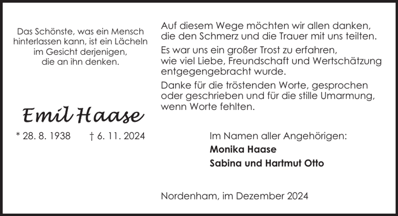 <p>Das Schönste, was ein Mensch<br />hinterlassen kann, ist ein Lächeln<br />im Gesicht derjenigen,<br />die an ihn denken.</p><p>* 28. 8. 1938</p><p>† 6. 11. 2024</p><p>Auf diesem Wege möchten wir allen danken,<br />die den Schmerz und die Trauer mit uns teilten.<br />Es war uns ein großer Trost zu erfahren,<br />wie viel Liebe, Freundschaft und Wertschätzung<br />entgegengebracht wurde.<br />Danke für die tröstenden Worte, gesprochen<br />oder geschrieben und für die stille Umarmung,<br />wenn Worte fehlten.<br />Im Namen aller Angehörigen:<br />Monika Haase<br />Sabina und Hartmut Otto<br />Nordenham, im Dezember 2024</p>