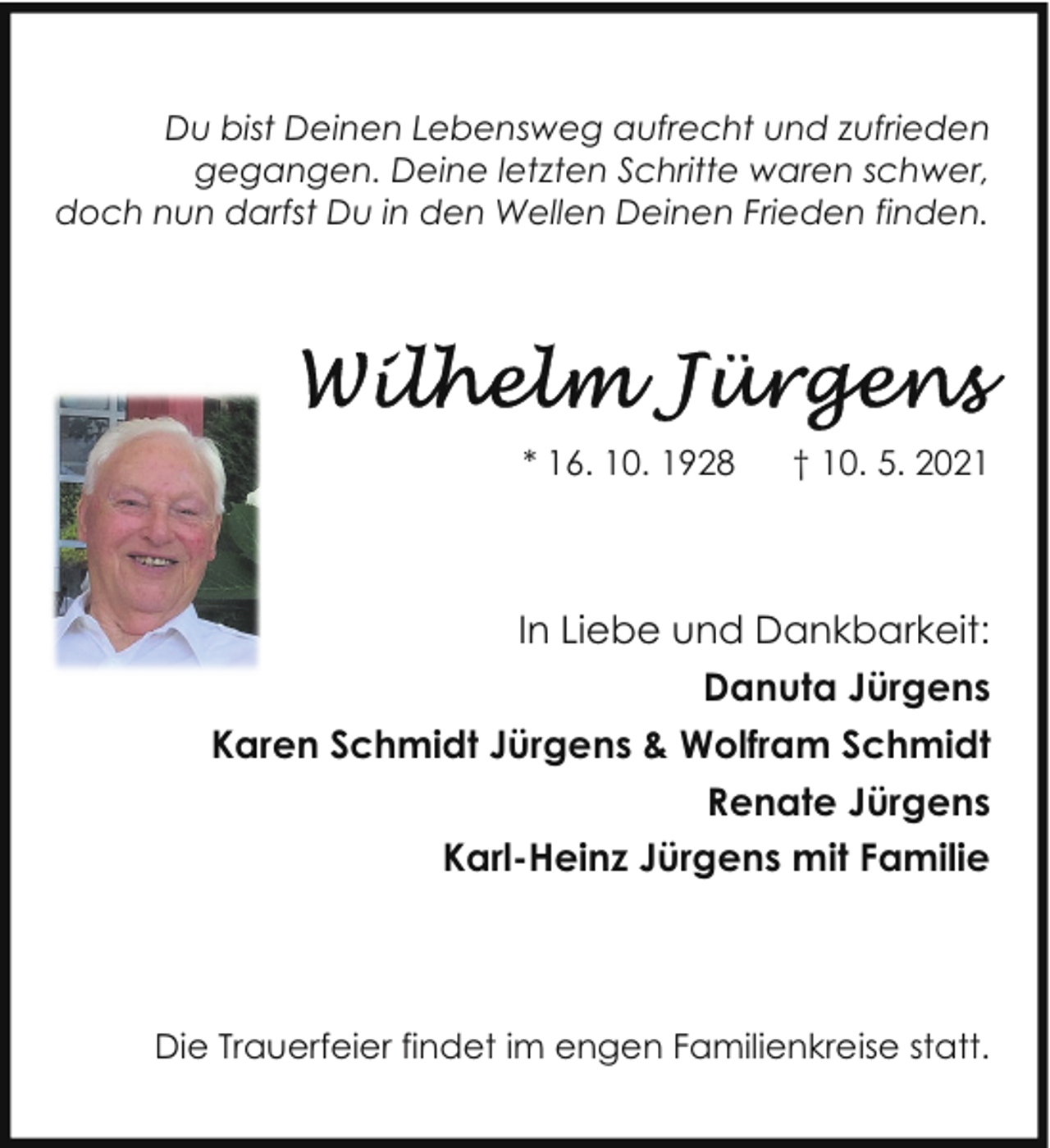<p>Du bist Deinen Lebensweg aufrecht und zufrieden<br />gegangen. Deine letzten Schritte waren schwer,<br />doch nun darfst Du in den Wellen Deinen Frieden finden.</p><p>* 16. 10. 1928</p><p>† 10. 5. 2021</p><p>In Liebe und Dankbarkeit:<br />Danuta Jürgens<br />Karen Schmidt Jürgens &amp; Wolfram Schmidt<br />Renate Jürgens<br />Karl-Heinz Jürgens mit Familie</p><p>Die Trauerfeier findet im engen Familienkreise statt.</p>