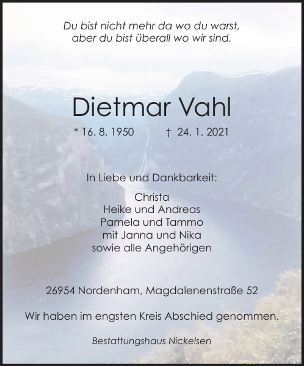 <p>Du bist nicht mehr da wo du warst,<br />aber du bist überall wo wir sind.</p><p>Dietmar Vahl<br />* 16. 8. 1950</p><p>† 24. 1. 2021</p><p>In Liebe und Dankbarkeit:<br />Christa<br />Heike und Andreas<br />Pamela und Tammo<br />mit Janna und Nika<br />sowie alle Angehörigen</p><p>26954 Nordenham, Magdalenenstraße 52<br />Wir haben im engsten Kreis Abschied genommen.<br />Bestattungshaus Nickelsen</p>