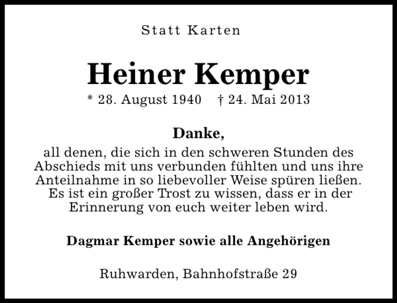 <p>S t a t t K a rt e n</p><p>Heiner Kemper</p><p>* 28. August 1940</p><p>† 24. Mai 2013</p><p>Danke,</p><p>all denen, die sich in den schweren Stunden des<br />Abschieds mit uns verbunden fühlten und uns ihre<br />Anteilnahme in so liebevoller Weise spüren ließen.<br />Es ist ein großer Trost zu wissen, dass er in der<br />Erinnerung von euch weiter leben wird.<br />Dagmar Kemper sowie alle Angehörigen<br />Ruhwarden, Bahnhofstraße 29</p>
