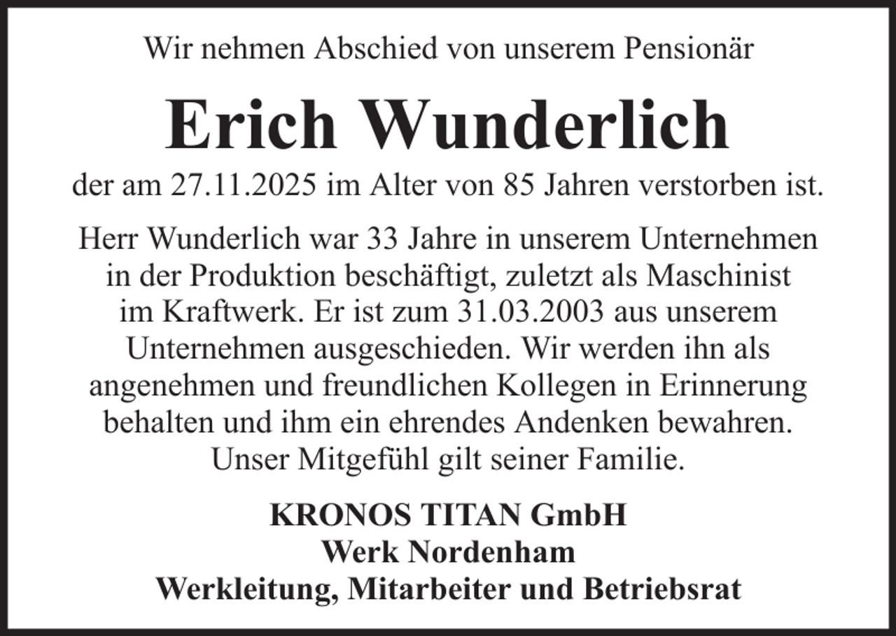 <p>Wir nehmen Abschied von unserem Pensionär</p><p>Erich Wunderlich<br />der am 27.11.2025 im Alter von 85 Jahren verstorben ist.<br />Herr Wunderlich war 33 Jahre in unserem Unternehmen<br />in der Produktion beschäftigt, zuletzt als Maschinist<br />im Kraftwerk. Er ist zum 31.03.2003 aus unserem<br />Unternehmen ausgeschieden. Wir werden ihn als<br />angenehmen und freundlichen Kollegen in Erinnerung<br />behalten und ihm ein ehrendes Andenken bewahren.<br />Unser Mitgefühl gilt seiner Familie.<br />KRONOS TITAN GmbH<br />Werk Nordenham<br />Werkleitung, Mitarbeiter und Betriebsrat</p>