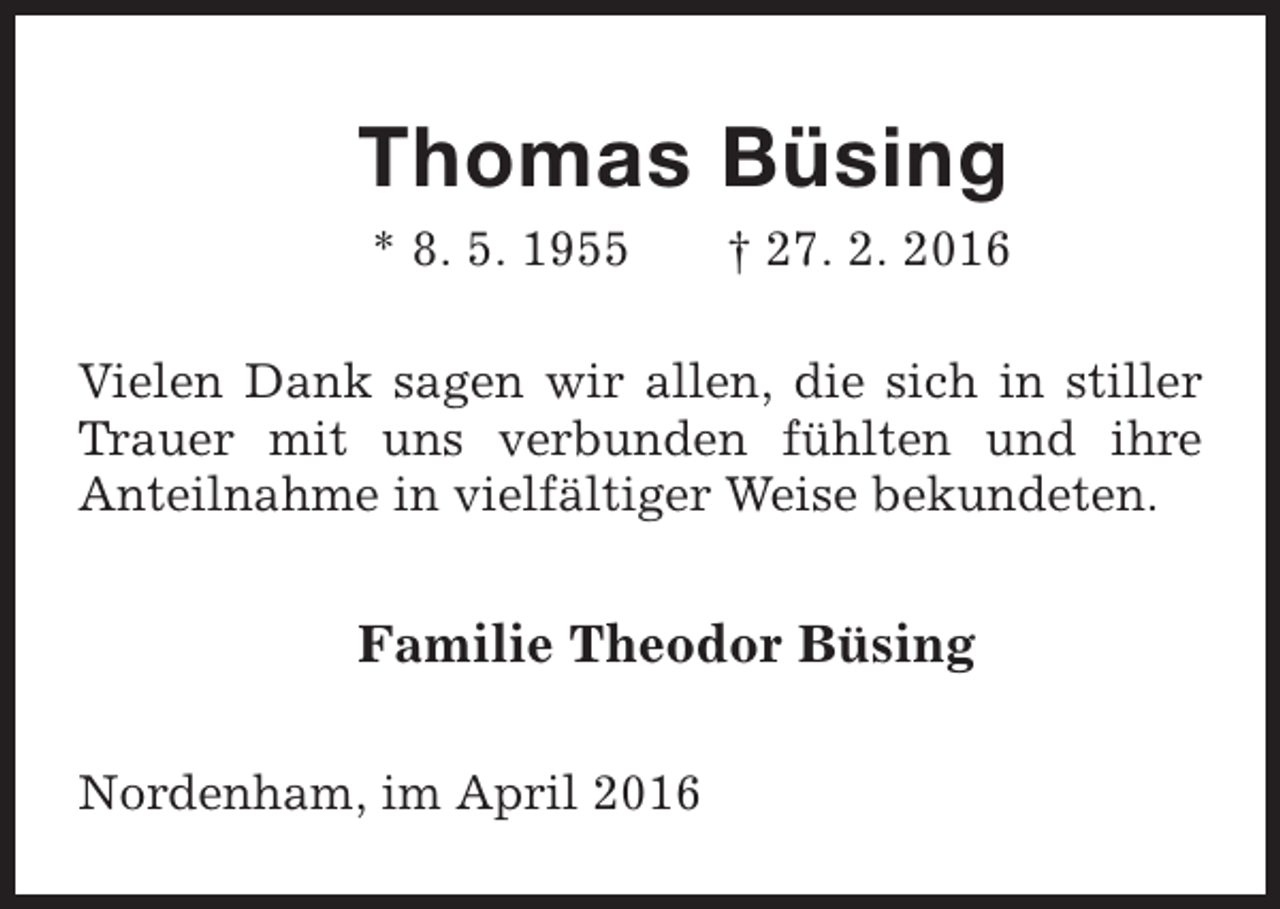 <p>Thomas Büsing<br />* 8. 5. 1955</p><p>† 27. 2. 2016</p><p>Vielen Dank sagen wir allen, die sich in stiller<br />Trauer mit uns verbunden fühlten und ihre<br />Anteilnahme in vielfältiger Weise bekundeten.</p><p>Familie Theodor Büsing<br />Nordenham, im April 2016</p>