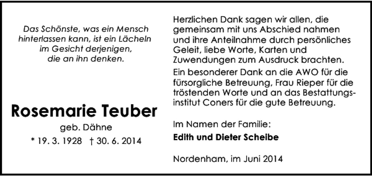 <p>Das Schönste, was ein Mensch<br />hinterlassen kann, ist ein Lächeln<br />im Gesicht derjenigen,<br />die an ihn denken.</p><p>Rosemarie Teuber<br />geb. Dähne<br />* 19. 3. 1928 † 30. 6. 2014</p><p>Herzlichen Dank sagen wir allen, die<br />gemeinsam mit uns Abschied nahmen<br />und ihre Anteilnahme durch persönliches<br />Geleit, liebe Worte, Karten und<br />Zuwendungen zum Ausdruck brachten.<br />Ein besonderer Dank an die AWO für die<br />fürsorgliche Betreuung, Frau Rieper für die<br />tröstenden Worte und an das Bestattungsinstitut Coners für die gute Betreuung.<br />Im Namen der Familie:<br />Edith und Dieter Scheibe<br />Nordenham, im Juni 2014</p>
