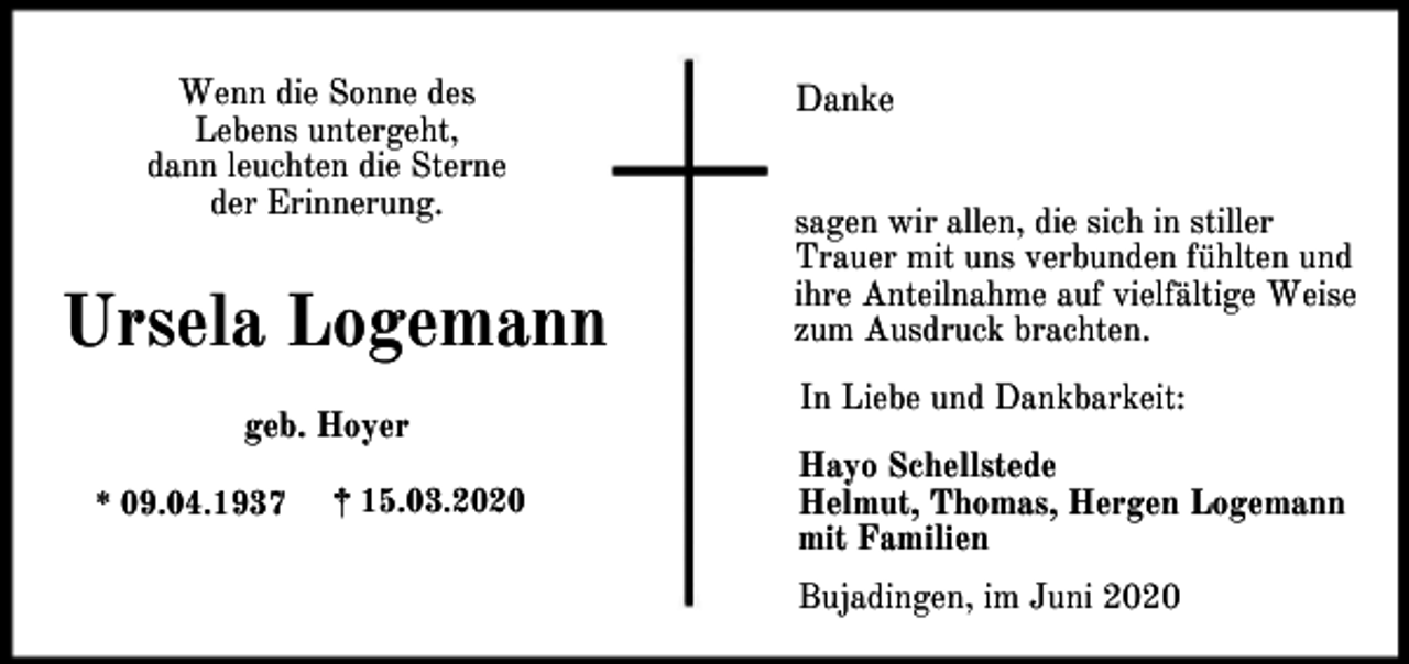 <p>Wenn die Sonne des<br />Lebens untergeht,<br />dann leuchten die Sterne<br />der Erinnerung.</p><p>Ursela Logemann<br />geb. Hoyer<br />* 09.04.1937</p><p>† 15.03.2020</p><p>Danke<br />sagen wir allen, die sich in stiller<br />Trauer mit uns verbunden fühlten und<br />ihre Anteilnahme auf vielfältige Weise<br />zum Ausdruck brachten.<br />In Liebe und Dankbarkeit:<br />Hayo Schellstede<br />Helmut, Thomas, Hergen Logemann<br />mit Familien<br />Bujadingen, im Juni 2020</p>