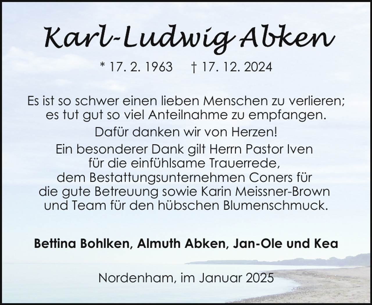<p>* 17. 2. 1963</p>
<p>† 17. 12. 2024</p>
<p>Es ist so schwer einen lieben Menschen zu verlieren;<br />es tut gut so viel Anteilnahme zu empfangen.<br />Dafür danken wir von Herzen!<br />Ein besonderer Dank gilt Herrn Pastor Iven<br />für die einfühlsame Trauerrede,<br />dem Bestattungsunternehmen Coners für<br />die gute Betreuung sowie Karin Meissner-Brown<br />und Team für den hübschen Blumenschmuck.<br />Bettina Bohlken, Almuth Abken, Jan-Ole und Kea<br />Nordenham, im Januar 2025</p>