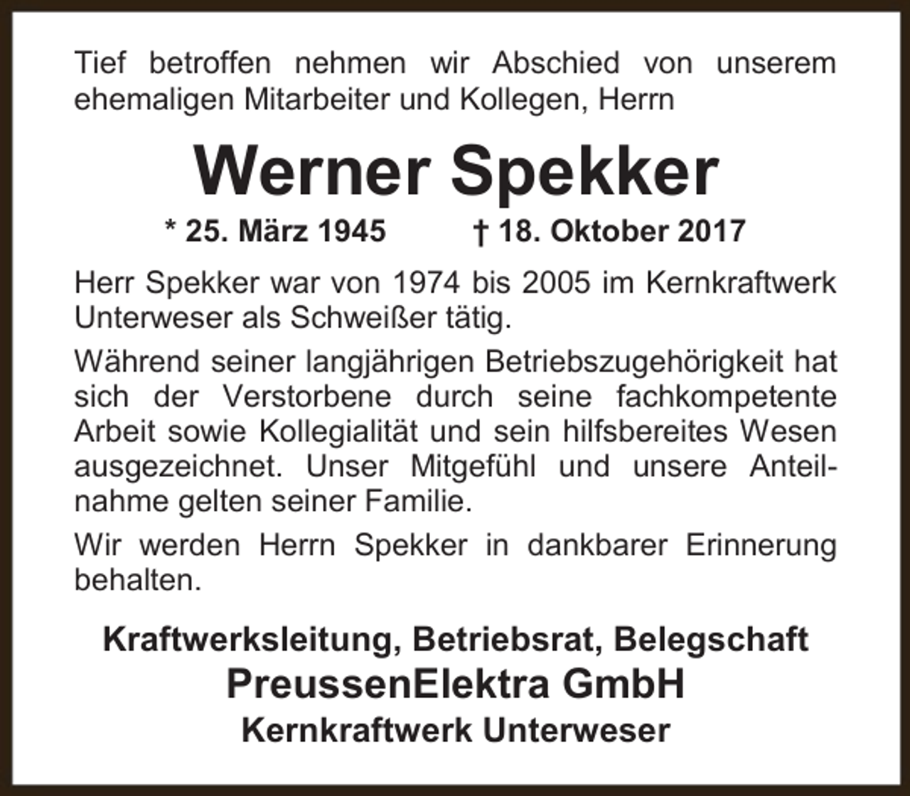 <p>Tief betroffen nehmen wir Abschied von unserem<br />ehemaligen Mitarbeiter und Kollegen, Herrn</p><p>Werner Spekker</p><p>* 25. März 1945</p><p>† 18. Oktober 2017</p><p>Herr Spekker war von 1974 bis 2005 im Kernkraftwerk<br />Unterweser als Schweißer tätig.<br />Während seiner langjährigen Betriebszugehörigkeit hat<br />sich der Verstorbene durch seine fachkompetente<br />Arbeit sowie Kollegialität und sein hilfsbereites Wesen<br />ausgezeichnet. Unser Mitgefühl und unsere Anteilnahme gelten seiner Familie.<br />Wir werden Herrn Spekker in dankbarer Erinnerung<br />behalten.</p><p>Kraftwerksleitung, Betriebsrat, Belegschaft</p><p>PreussenElektra GmbH<br />Kernkraftwerk Unterweser</p>