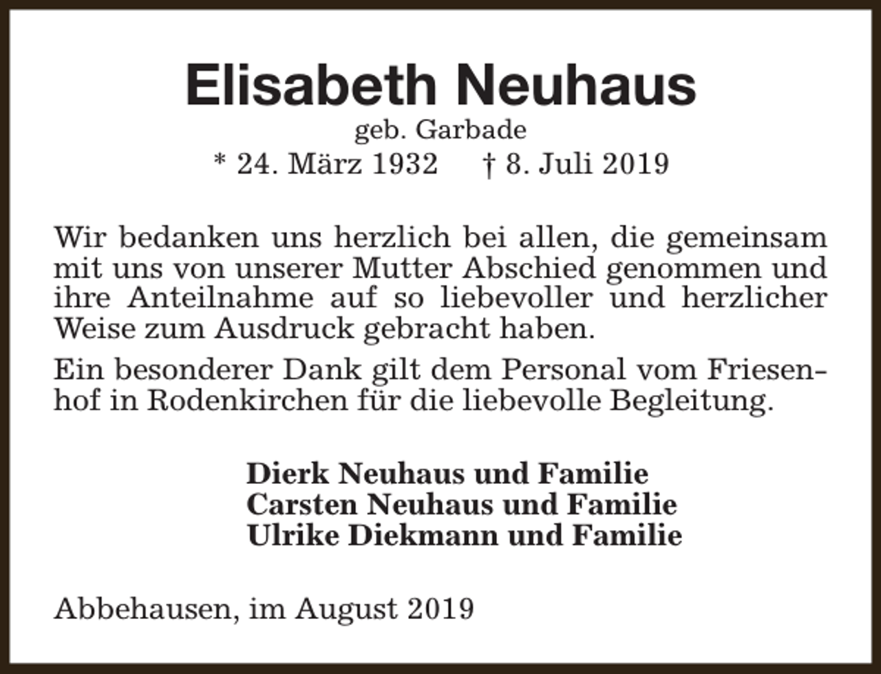 <p>Elisabeth Neuhaus<br />geb. Garbade</p><p>* 24. März 1932</p><p>† 8. Juli 2019</p><p>Wir bedanken uns herzlich bei allen, die gemeinsam<br />mit uns von unserer Mutter Abschied genommen und<br />ihre Anteilnahme auf so liebevoller und herzlicher<br />Weise zum Ausdruck gebracht haben.<br />Ein besonderer Dank gilt dem Personal vom Friesenhof in Rodenkirchen für die liebevolle Begleitung.<br />Dierk Neuhaus und Familie<br />Carsten Neuhaus und Familie<br />Ulrike Diekmann und Familie<br />Abbehausen, im August 2019</p>