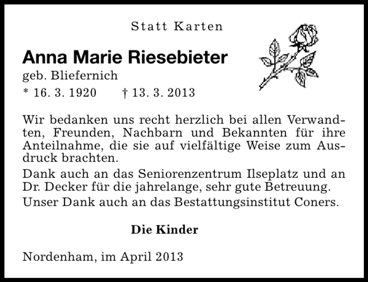 <p>S t a t t K a rt e n</p><p>Anna Marie Riesebieter<br />geb. Bliefernich<br />* 16. 3. 1920<br />† 13. 3. 2013</p><p>Wir bedanken uns recht herzlich bei allen Verwandten, Freunden, Nachbarn und Bekannten für ihre<br />Anteilnahme, die sie auf vielfältige Weise zum Ausdruck brachten.<br />Dank auch an das Seniorenzentrum Ilseplatz und an<br />Dr. Decker für die jahrelange, sehr gute Betreuung.<br />Unser Dank auch an das Bestattungsinstitut Coners.<br />Die Kinder<br />Nordenham, im April 2013</p>