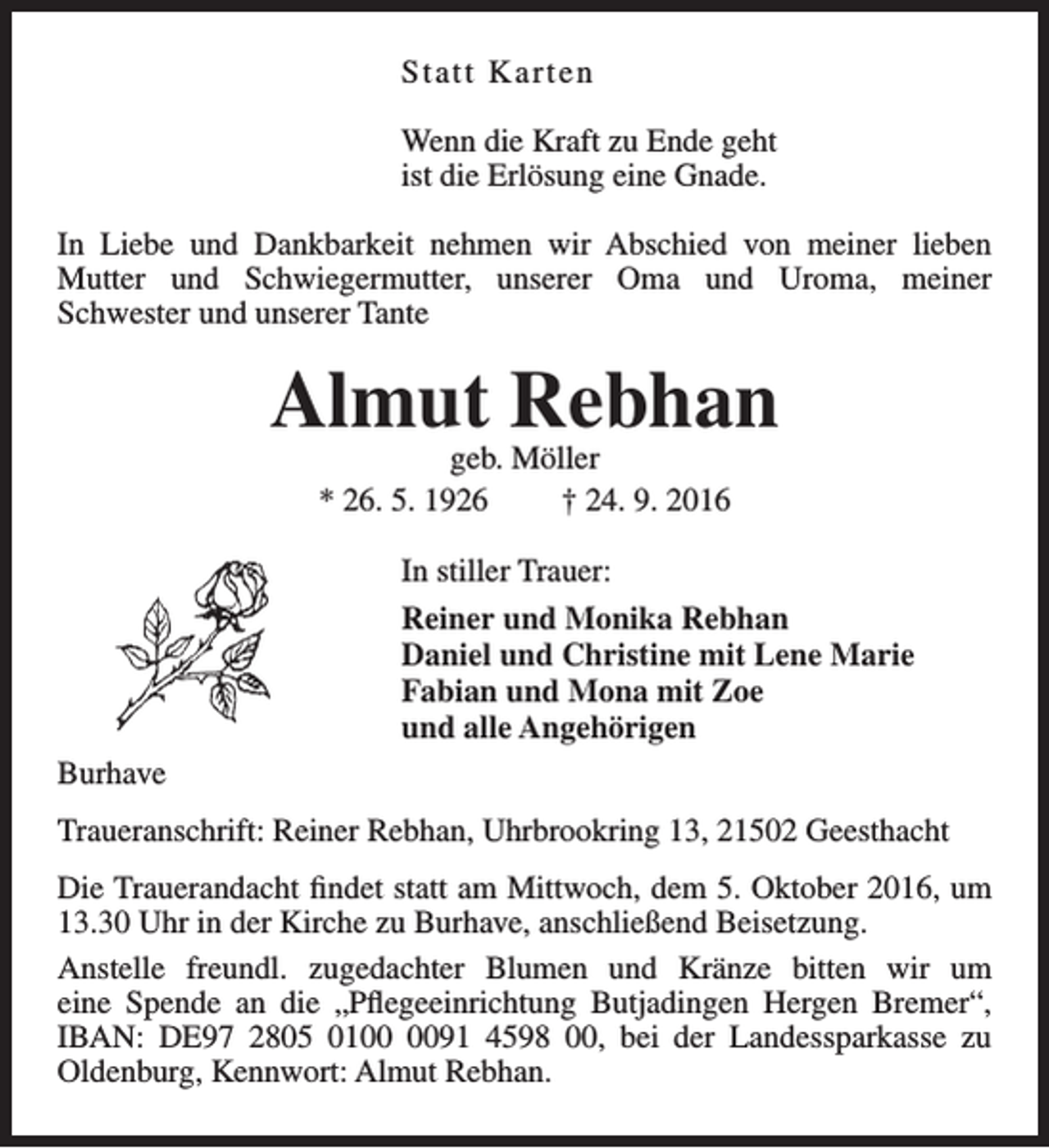 <p>Statt Ka r t e n<br />Wenn die Kraft zu Ende geht<br />ist die Erlösung eine Gnade.<br />In Liebe und Dankbarkeit nehmen wir Abschied von meiner lieben<br />Mutter und Schwiegermutter, unserer Oma und Uroma, meiner<br />Schwester und unserer Tante</p><p>Almut Rebhan<br />geb. Möller<br />* 26. 5. 1926<br />† 24. 9. 2016</p><p>In stiller Trauer:<br />Reiner und Monika Rebhan<br />Daniel und Christine mit Lene Marie<br />Fabian und Mona mit Zoe<br />und alle Angehörigen<br />Burhave<br />Traueranschrift: Reiner Rebhan, Uhrbrookring 13, 21502 Geesthacht<br />Die Trauerandacht findet statt am Mittwoch, dem 5. Oktober 2016, um<br />13.30 Uhr in der Kirche zu Burhave, anschließend Beisetzung.<br />Anstelle freundl. zugedachter Blumen und Kränze bitten wir um<br />eine Spende an die „Pflegeeinrichtung Butjadingen Hergen Bremer“,<br />IBAN: DE97 2805 0191 4598 00, bei der Landessparkasse zu<br />Oldenburg, Kennwort: Almut Rebhan.</p>