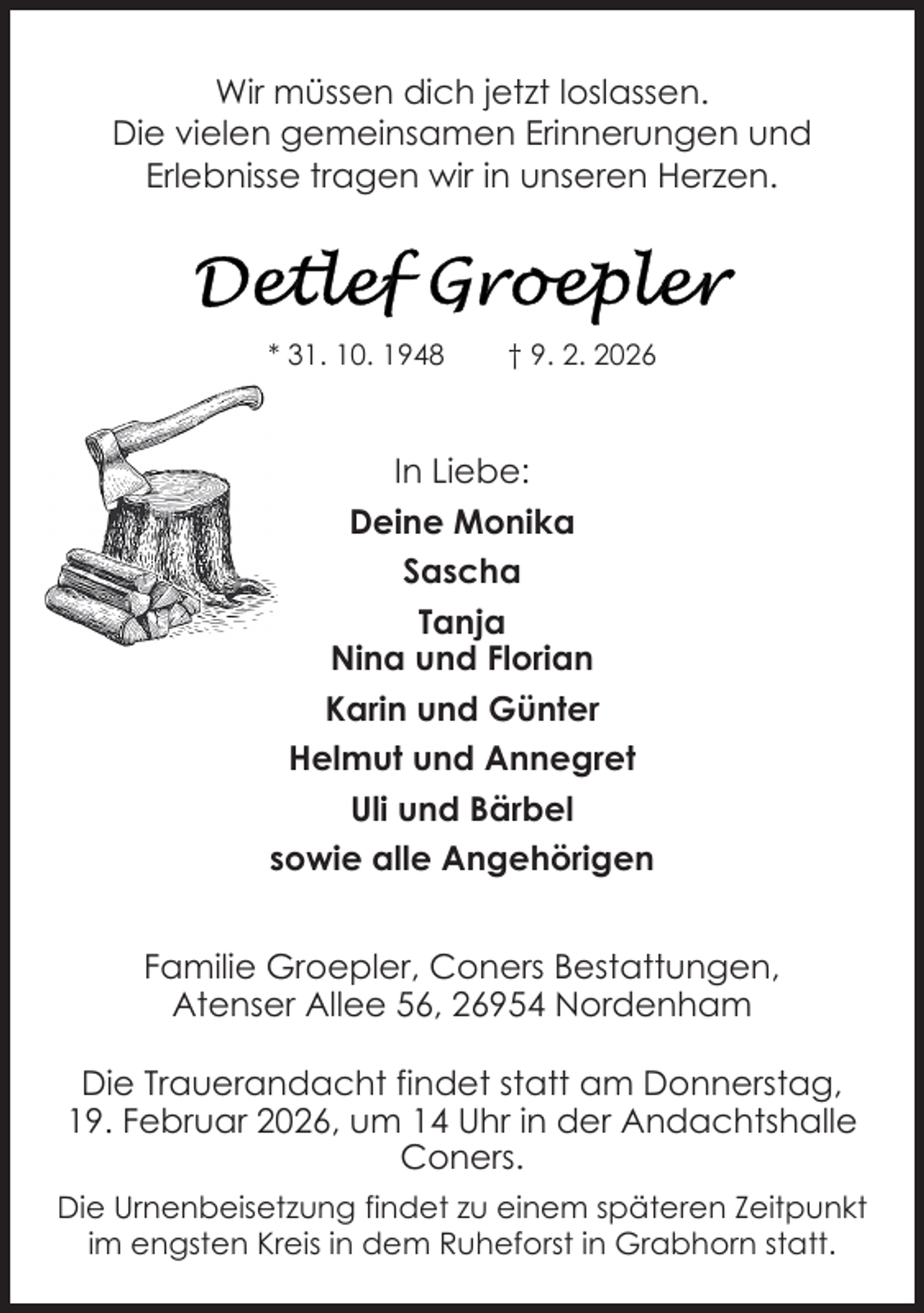 <p>Wir müssen dich jetzt loslassen.<br />Die vielen gemeinsamen Erinnerungen und<br />Erlebnisse tragen wir in unseren Herzen.</p>
<p>* 31. 10. 1948</p>
<p>† 9. 2. 2026</p>
<p>In Liebe:<br />Deine Monika<br />Sascha<br />Tanja<br />Nina und Florian<br />Karin und Günter<br />Helmut und Annegret<br />Uli und Bärbel<br />sowie alle Angehörigen<br />Familie Groepler, Coners Bestattungen,<br />Atenser Allee 56, 26954 Nordenham<br />Die Trauerandacht findet statt am Donnerstag,<br />19. Februar 2026, um 14 Uhr in der Andachtshalle<br />Coners.<br />Die Urnenbeisetzung findet zu einem späteren Zeitpunkt<br />im engsten Kreis in dem Ruheforst in Grabhorn statt.</p>
