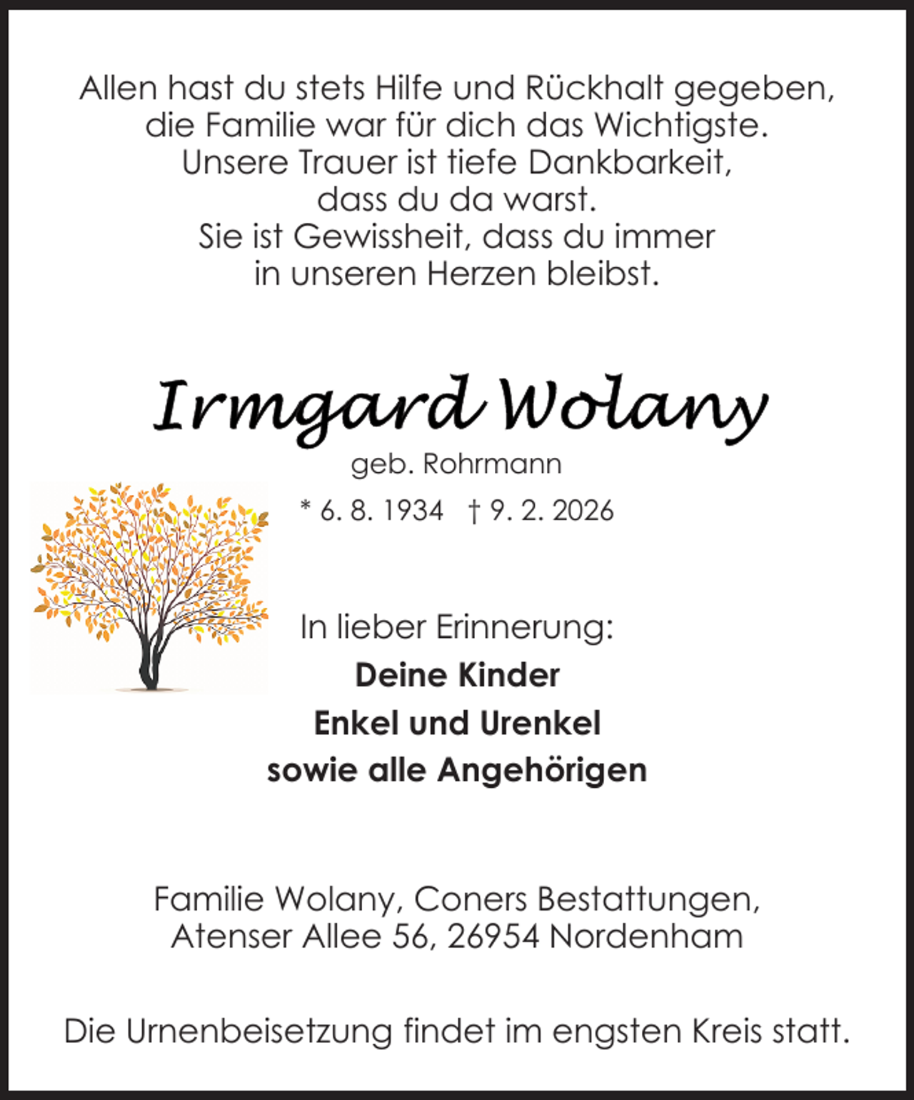 <p>Allen hast du stets Hilfe und Rückhalt gegeben,<br />die Familie war für dich das Wichtigste.<br />Unsere Trauer ist tiefe Dankbarkeit,<br />dass du da warst.<br />Sie ist Gewissheit, dass du immer<br />in unseren Herzen bleibst.</p>
<p>geb. Rohrmann<br />* 6. 8. 1934 † 9. 2. 2026</p>
<p>In lieber Erinnerung:<br />Deine Kinder<br />Enkel und Urenkel<br />sowie alle Angehörigen</p>
<p>Familie Wolany, Coners Bestattungen,<br />Atenser Allee 56, 26954 Nordenham<br />Die Urnenbeisetzung findet im engsten Kreis statt.</p>