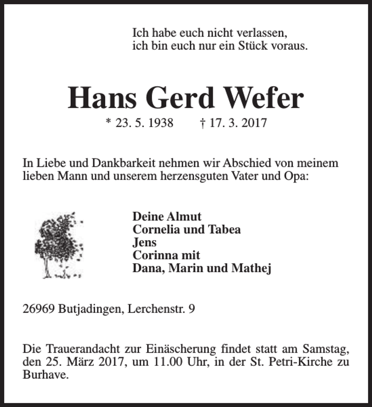 <p>Ich habe euch nicht verlassen,<br />ich bin euch nur ein Stück voraus.</p><p>Hans Gerd Wefer<br />* 23. 5. 1938</p><p>† 17. 3. 2017</p><p>In Liebe und Dankbarkeit nehmen wir Abschied von meinem<br />lieben Mann und unserem herzensguten Vater und Opa:<br />Deine Almut<br />Cornelia und Tabea<br />Jens<br />Corinna mit<br />Dana, Marin und Mathej<br />26969 Butjadingen, Lerchenstr. 9<br />Die Trauerandacht zur Einäscherung findet statt am Samstag,<br />den 25. März 2017, um 11.00 Uhr, in der St. Petri-Kirche zu<br />Burhave.</p>