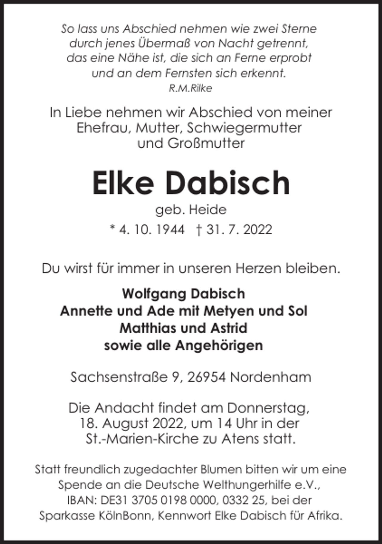 <p>So lass uns Abschied nehmen wie zwei Sterne<br />durch jenes Übermaß von Nacht getrennt,<br />das eine Nähe ist, die sich an Ferne erprobt<br />und an dem Fernsten sich erkennt.<br />R.M.Rilke</p><p>In Liebe nehmen wir Abschied von meiner<br />Ehefrau, Mutter, Schwiegermutter<br />und Großmutter</p><p>Elke Dabisch<br />geb. Heide</p><p>* 4. 10. 1944 † 31. 7. 2022</p><p>Du wirst für immer in unseren Herzen bleiben.<br />Wolfgang Dabisch<br />Annette und Ade mit Metyen und Sol<br />Matthias und Astrid<br />sowie alle Angehörigen<br />Sachsenstraße 9, 26954 Nordenham<br />Die Andacht findet am Donnerstag,<br />18. August 2022, um 14 Uhr in der<br />St.-Marien-Kirche zu Atens statt.<br />Statt freundlich zugedachter Blumen bitten wir um eine<br />Spende an die Deutsche Welthungerhilfe e.V.,<br />IBAN: DE31 3705 0198 0000, 0335, bei der<br />Sparkasse KölnBonn, Kennwort Elke Dabisch für Afrika.</p>