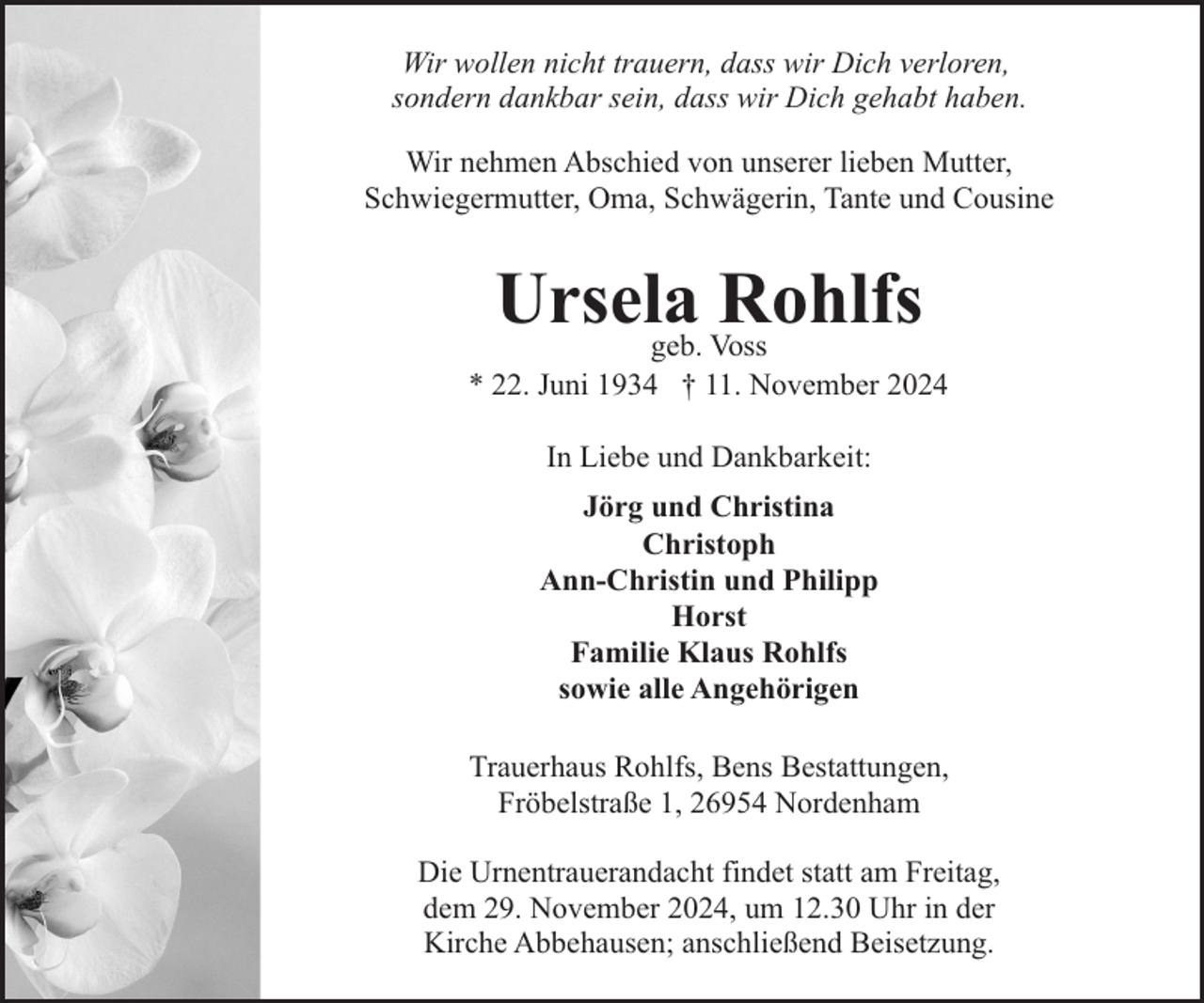 <p>Wir wollen nicht trauern, dass wir Dich verloren,<br />sondern dankbar sein, dass wir Dich gehabt haben.<br />Wir nehmen Abschied von unserer lieben Mutter,<br />Schwiegermutter, Oma, Schwägerin, Tante und Cousine</p><p>Ursela<br />Rohlfs<br />geb. Voss</p><p>* 22. Juni 1934 † 11. November 2024<br />In Liebe und Dankbarkeit:<br />Jörg und Christina<br />Christoph<br />Ann-Christin und Philipp<br />Horst<br />Familie Klaus Rohlfs<br />sowie alle Angehörigen<br />Trauerhaus Rohlfs, Bens Bestattungen,<br />Fröbelstraße 1, 26954 Nordenham<br />Die Urnentrauerandacht findet statt am Freitag,<br />dem 29. November 2024, um 12.30 Uhr in der<br />Kirche Abbehausen; anschließend Beisetzung.</p>