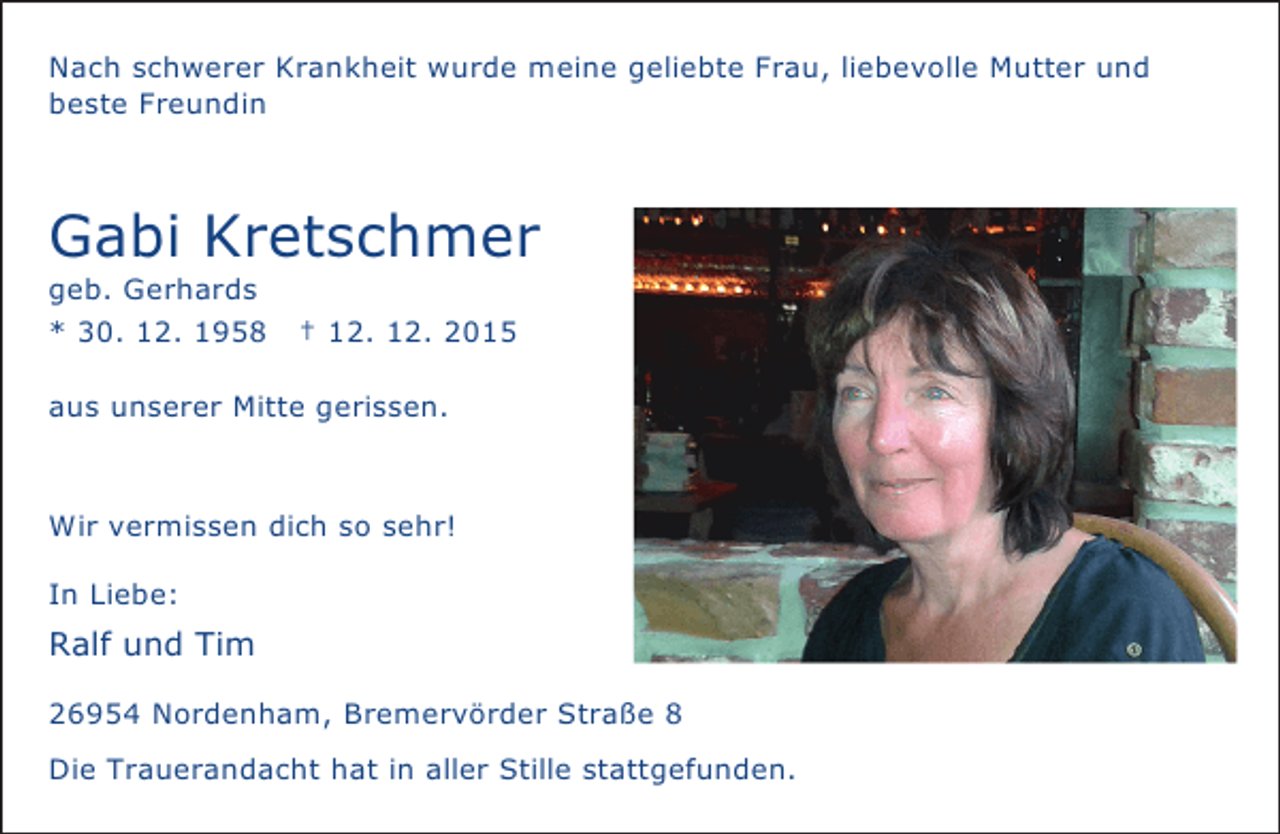 <p>Nach schwerer Krankheit wurde meine geliebte Frau, liebevolle Mutter und<br />beste Freundin</p>
<p>Gabi Kretschmer</p>
<p>geb. Gerhards<br />* 30. 12. 1958</p>
<p>† 12. 12. 2015</p>
<p>aus unserer Mitte gerissen.</p>
<p>Wir vermissen dich so sehr!<br />In Liebe:</p>
<p>Ralf und Tim<br />26954 Nordenham, Bremervörder Straße 8<br />Die Trauerandacht hat in aller Stille stattgefunden.</p>