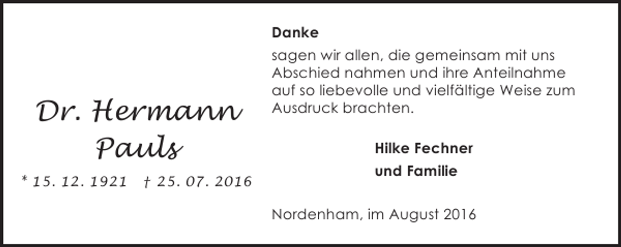 <p>Danke</p><p>Dr. Hermann<br />Pauls<br />* 15. 12. 1921</p><p>† 25. 07. 2016</p><p>sagen wir allen, die gemeinsam mit uns<br />Abschied nahmen und ihre Anteilnahme<br />auf so liebevolle und vielfältige Weise zum<br />Ausdruck brachten.<br />Hilke Fechner<br />und Familie<br />Nordenham, im August 2016</p>