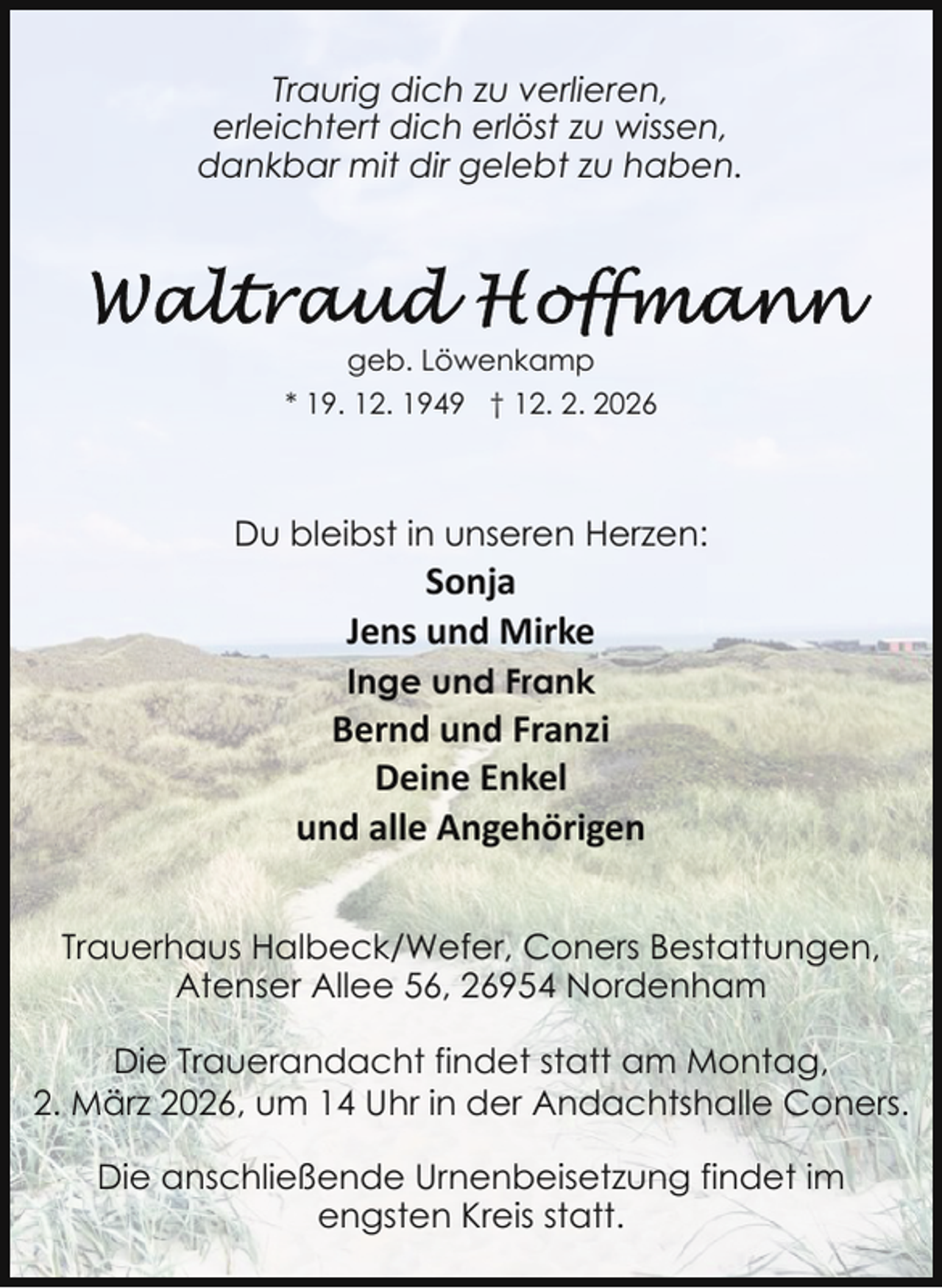 <p>Traurig dich zu verlieren,<br />erleichtert dich erlöst zu wissen,<br />dankbar mit dir gelebt zu haben.</p><p>geb. Löwenkamp<br />* 19. 12. 1949 † 12. 2. 2026</p><p>Du bleibst in unseren Herzen:</p><p>Sonja<br />Jens und Mirke</p><p>Inge und Frank</p><p>Bernd und Franzi<br />Deine Enkel<br />und alle Angehörigen<br />Trauerhaus Halbeck/Wefer, Coners Bestattungen,<br />Atenser Allee 56, 26954 Nordenham<br />Die Trauerandacht findet statt am Montag,<br />2. März 2026, um 14 Uhr in der Andachtshalle Coners.<br />Die anschließende Urnenbeisetzung findet im<br />engsten Kreis statt.</p>