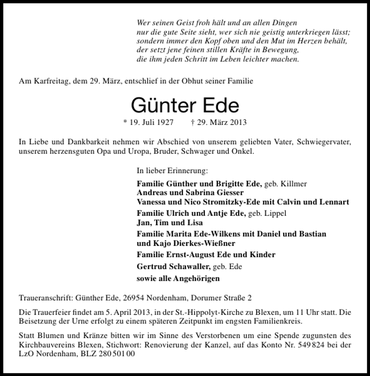 <p>Wer seinen Geist froh hält und an allen Dingen<br />nur die gute Seite sieht, wer sich nie geistig unterkriegen lässt;<br />sondern immer den Kopf oben und den Mut im Herzen behält,<br />der setzt jene feinen stillen Kräfte in Bewegung,<br />die ihm jeden Schritt im Leben leichter machen.<br />Am Karfreitag, dem 29. März, entschlief in der Obhut seiner Familie</p><p>Günter Ede</p><p>* 19. Juli 1927</p><p>† 29. März 2013</p><p>In Liebe und Dankbarkeit nehmen wir Abschied von unserem geliebten Vater, Schwiegervater,<br />unserem herzensguten Opa und Uropa, Bruder, Schwager und Onkel.<br />In lieber Erinnerung:<br />Familie Günther und Brigitte Ede, geb. Killmer<br />Andreas und Sabrina Giesser<br />Vanessa und Nico Stromitzky-Ede mit Calvin und Lennart<br />Familie Ulrich und Antje Ede, geb. Lippel<br />Jan, Tim und Lisa<br />Familie Marita Ede-Wilkens mit Daniel und Bastian<br />und Kajo Dierkes-Wießner<br />Familie Ernst-August Ede und Kinder<br />Gertrud Schawaller, geb. Ede<br />sowie alle Angehörigen<br />Traueranschrift: Günther Ede, 26954 Nordenham, Dorumer Straße 2<br />Die Trauerfeier ﬁndet am 5. April 2013, in der St.-Hippolyt-Kirche zu Blexen, um 11 Uhr statt. Die<br />Beisetzung der Urne erfolgt zu einem späteren Zeitpunkt im engsten Familienkreis.<br />Statt Blumen und Kränze bitten wir im Sinne des Verstorbenen um eine Spende zugunsten des<br />Kirchbauvereins Blexen, Stichwort: Renovierung der Kanzel, auf das Konto Nr. 549 824 bei der<br />LzO Nordenham, BLZ 280 501 00</p>
