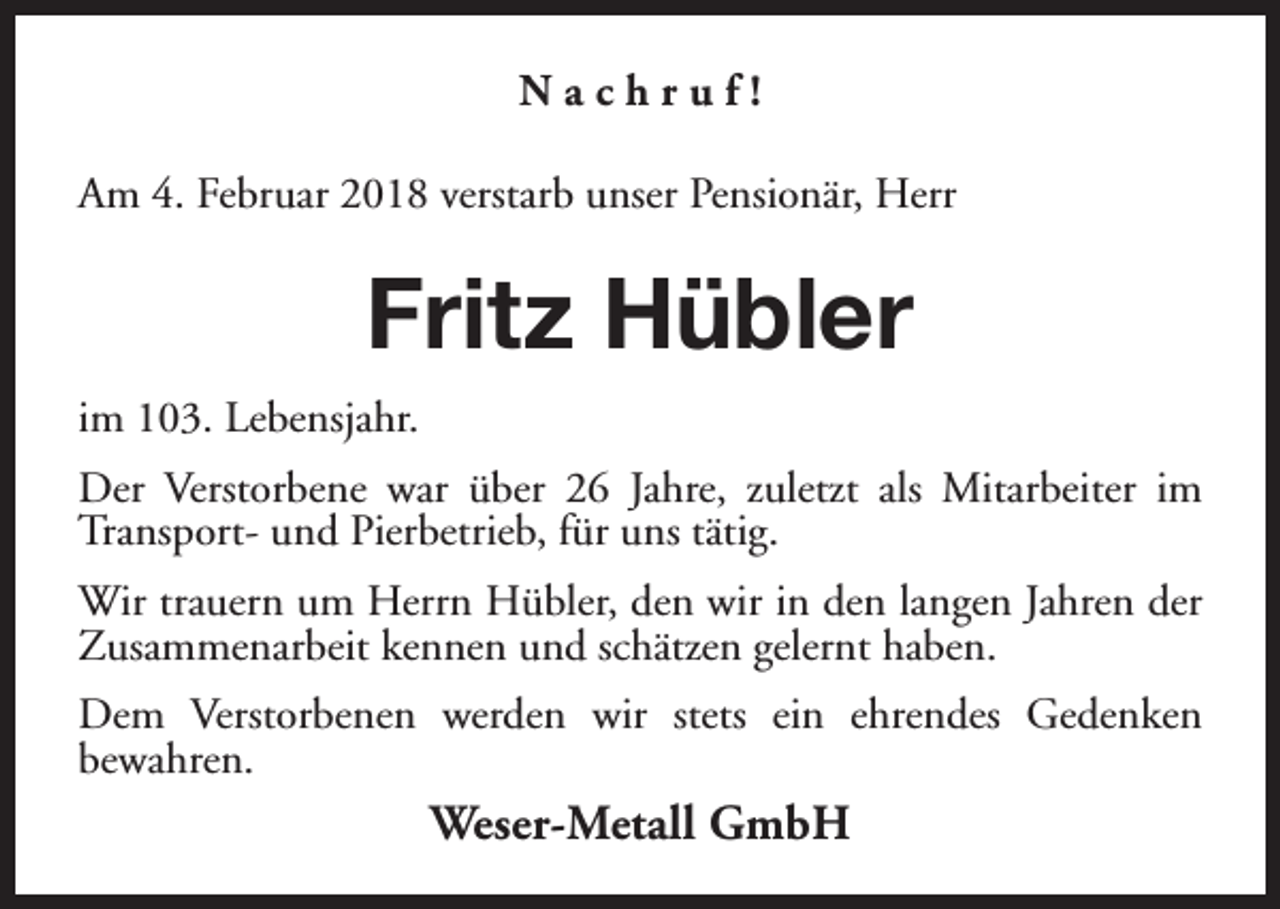 <p>Nachruf!<br />Am 4. Februar 2018 verstarb unser Pensionär, Herr</p><p>Fritz Hübler<br />im 103. Lebensjahr.<br />Der Verstorbene war über 26 Jahre, zuletzt als Mitarbeiter im<br />Transport- und Pierbetrieb, für uns tätig.<br />Wir trauern um Herrn Hübler, den wir in den langen Jahren der<br />Zusammenarbeit kennen und schätzen gelernt haben.<br />Dem Verstorbenen werden wir stets ein ehrendes Gedenken<br />bewahren.</p><p>Weser-Metall GmbH</p>