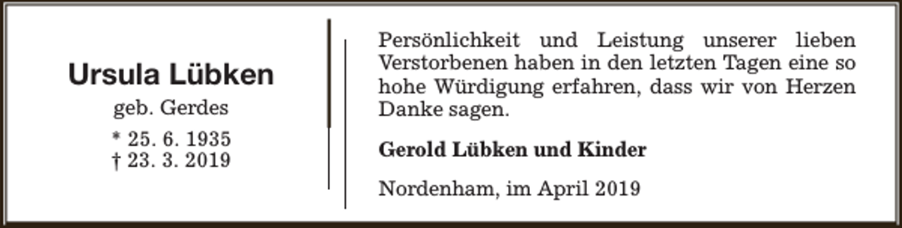 <p>Ursula Lübken<br />geb. Gerdes<br />* 25. 6. 1935<br />† 23. 3. 2019</p><p>Persönlichkeit und Leistung unserer lieben<br />Verstorbenen haben in den letzten Tagen eine so<br />hohe Würdigung erfahren, dass wir von Herzen<br />Danke sagen.<br />Gerold Lübken und Kinder<br />Nordenham, im April 2019</p>