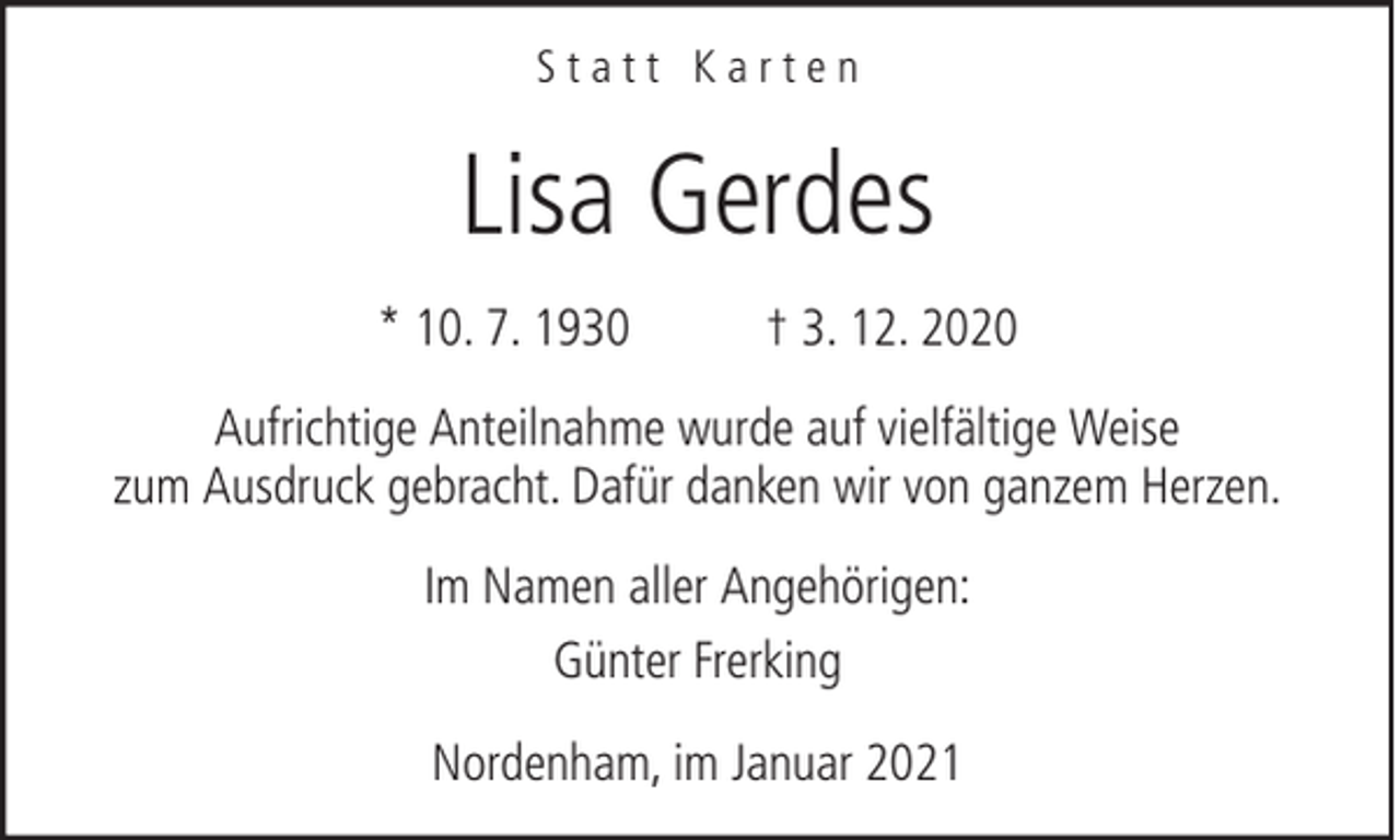 <p>Statt Karten</p><p>Lisa Gerdes<br />* 10. 7. 1930</p><p>† 3. 12. 2020</p><p>Aufrichtige Anteilnahme wurde auf vielfältige Weise<br />zum Ausdruck gebracht. Dafür danken wir von ganzem Herzen.<br />Im Namen aller Angehörigen:<br />Günter Frerking<br />Nordenham, im Januar 2021</p>
