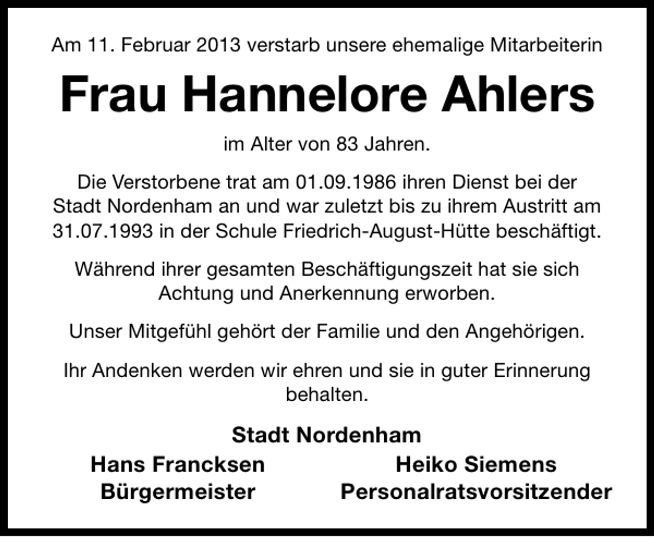 <p>Am 11. Februar 2013 verstarb unsere ehemalige Mitarbeiterin</p><p>Frau Hannelore Ahlers<br />im Alter von 83 Jahren.<br />Die Verstorbene trat am 01.09.1986 ihren Dienst bei der<br />Stadt Nordenham an und war zuletzt bis zu ihrem Austritt am<br />31.07.1993 in der Schule Friedrich-August-Hütte beschäftigt.<br />Während ihrer gesamten Beschäftigungszeit hat sie sich<br />Achtung und Anerkennung erworben.<br />Unser Mitgefühl gehört der Familie und den Angehörigen.<br />Ihr Andenken werden wir ehren und sie in guter Erinnerung<br />behalten.</p><p>Stadt Nordenham<br />Hans Francksen<br />Heiko Siemens<br />Bürgermeister<br />Personalratsvorsitzender</p>