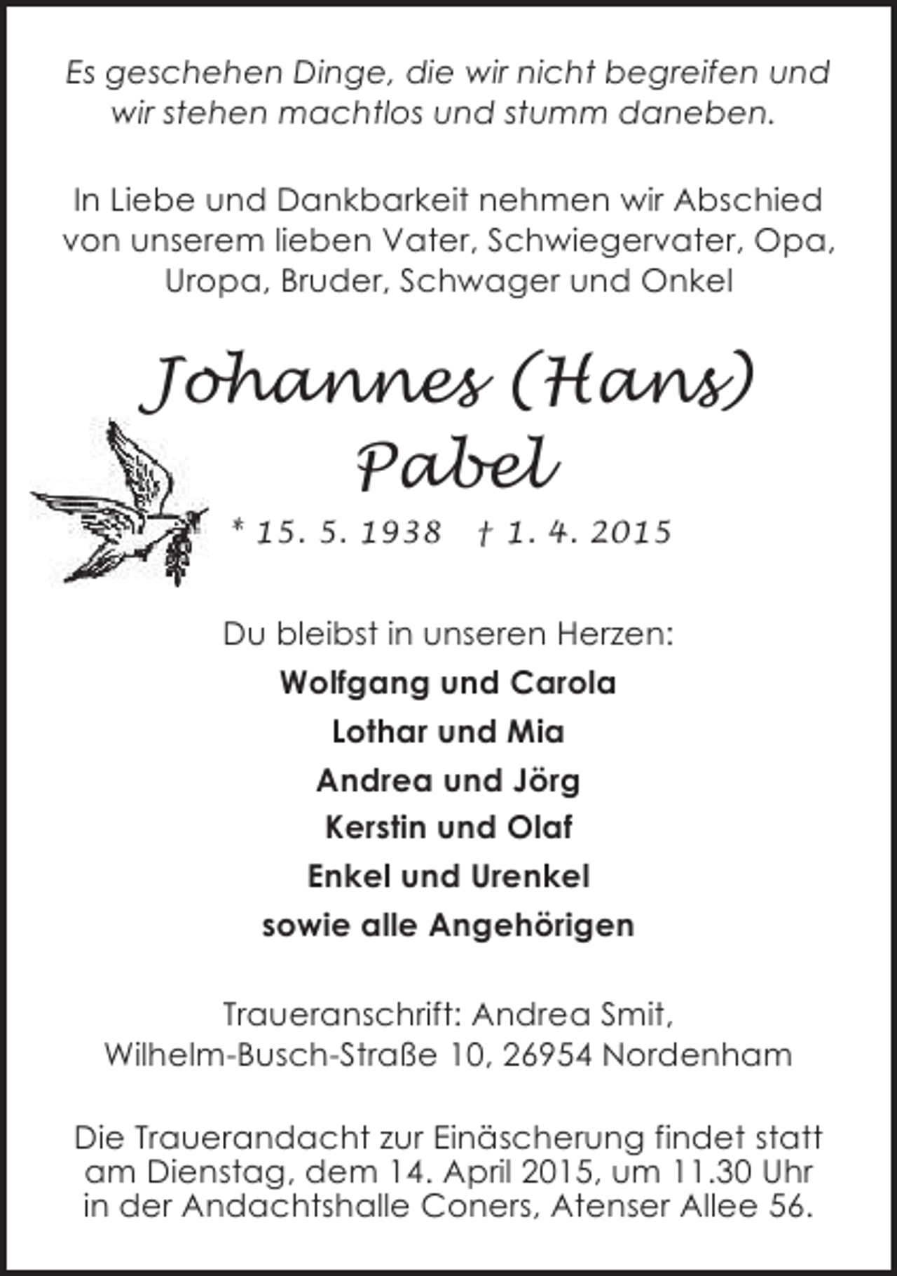 <p>Es geschehen Dinge, die wir nicht begreifen und<br />wir stehen machtlos und stumm daneben.<br />In Liebe und Dankbarkeit nehmen wir Abschied<br />von unserem lieben Vater, Schwiegervater, Opa,<br />Uropa, Bruder, Schwager und Onkel</p><p>Johannes (Hans)<br />Pabel<br />* 15. 5. 1938</p><p>† 1. 4. 2015</p><p>Du bleibst in unseren Herzen:<br />Wolfgang und Carola<br />Lothar und Mia<br />Andrea und Jörg<br />Kerstin und Olaf<br />Enkel und Urenkel<br />sowie alle Angehörigen<br />Traueranschrift: Andrea Smit,<br />Wilhelm-Busch-Straße 10, 26954 Nordenham<br />Die Trauerandacht zur Einäscherung findet statt<br />am Dienstag, dem 14. April 2015, um 11.30 Uhr<br />in der Andachtshalle Coners, Atenser Allee 56.</p>