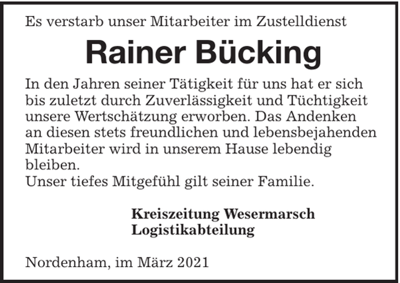 <p>Es verstarb unser Mitarbeiter im Zustelldienst</p><p>Rainer Bücking<br />In den Jahren seiner Tätigkeit für uns hat er sich<br />bis zuletzt durch Zuverlässigkeit und Tüchtigkeit<br />unsere Wertschätzung erworben. Das Andenken<br />an diesen stets freundlichen und lebensbejahenden<br />Mitarbeiter wird in unserem Hause lebendig<br />bleiben.<br />Unser tiefes Mitgefühl gilt seiner Familie.<br />Kreiszeitung Wesermarsch<br />Logistikabteilung<br />Nordenham, im März 2021</p>