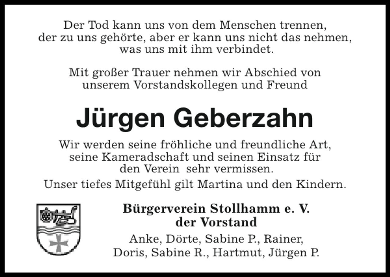 <p>Der Tod kann uns von dem Menschen trennen,<br />der zu uns gehörte, aber er kann uns nicht das nehmen,<br />was uns mit ihm verbindet.<br />Mit großer Trauer nehmen wir Abschied von<br />unserem Vorstandskollegen und Freund</p><p>Jürgen Geberzahn<br />Wir werden seine fröhliche und freundliche Art,<br />seine Kameradschaft und seinen Einsatz für<br />den Verein sehr vermissen.<br />Unser tiefes Mitgefühl gilt Martina und den Kindern.</p><p>Bürgerverein Stollhamm e. V.<br />der Vorstand<br />Anke, Dörte, Sabine P., Rainer,<br />Doris, Sabine R., Hartmut, Jürgen P.</p>