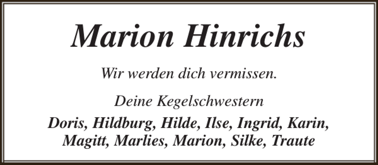 <p>Marion Hinrichs<br />Wir werden dich vermissen.<br />Deine Kegelschwestern<br />Doris, Hildburg, Hilde, Ilse, Ingrid, Karin,<br />Magitt, Marlies, Marion, Silke, Traute</p>