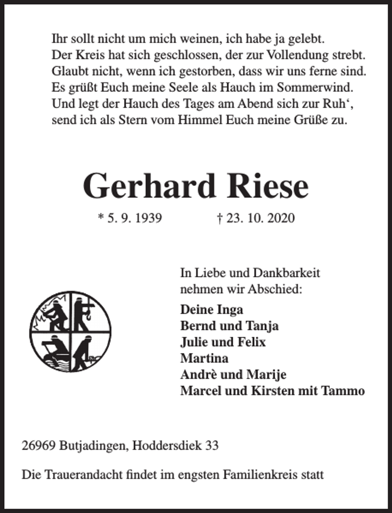 <p>Ihr sollt nicht um mich weinen, ich habe ja gelebt.<br />Der Kreis hat sich geschlossen, der zur Vollendung strebt.<br />Glaubt nicht, wenn ich gestorben, dass wir uns ferne sind.<br />Es grüßt Euch meine Seele als Hauch im Sommerwind.<br />Und legt der Hauch des Tages am Abend sich zur Ruh‘,<br />send ich als Stern vom Himmel Euch meine Grüße zu.</p><p>Gerhard Riese<br />* 5. 9. 1939</p><p>† 23. 10. 2020</p><p>In Liebe und Dankbarkeit<br />nehmen wir Abschied:<br />Deine Inga<br />Bernd und Tanja<br />Julie und Felix<br />Martina<br />Andrè und Marije<br />Marcel und Kirsten mit Tammo</p><p>26969 Butjadingen, Hoddersdiek 33<br />Die Trauerandacht findet im engsten Familienkreis statt</p>