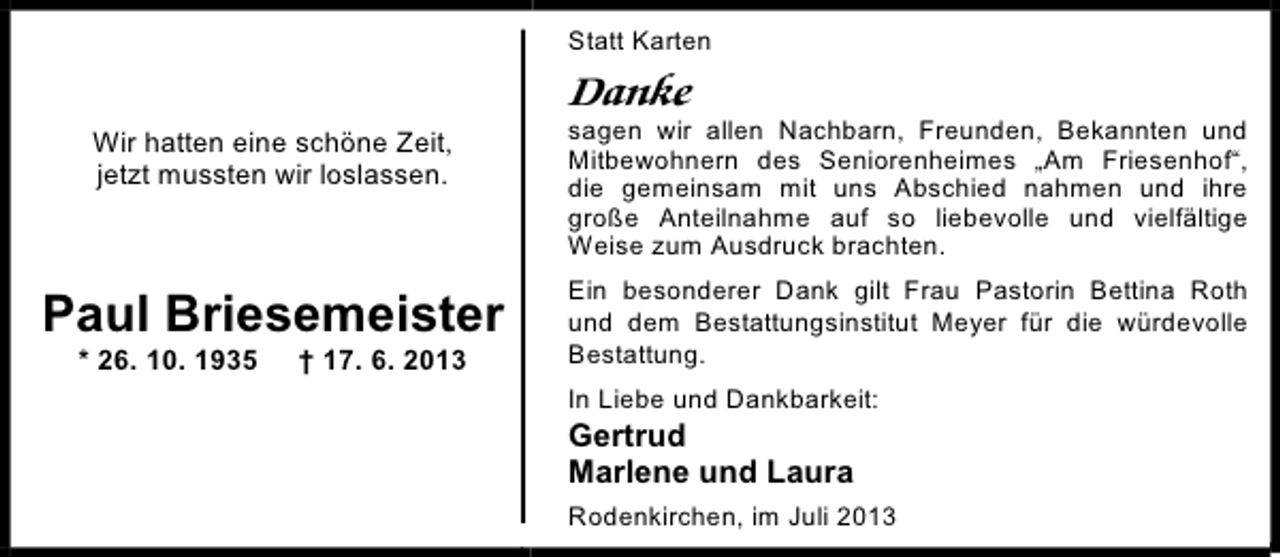 <p>Statt Karten</p><p>Danke<br />Wir hatten eine schöne Zeit,<br />jetzt mussten wir loslassen.</p><p>sagen wir allen Nachbarn, Freunden, Bekannten und<br />Mitbewohnern des Seniorenheimes „Am Friesenhof“,<br />die gemeinsam mit uns Abschied nahmen und ihre<br />große Anteilnahme auf so liebevolle und vielfältige<br />Weise zum Ausdruck brachten.</p><p>Paul Briesemeister</p><p>Ein besonderer Dank gilt Frau Pastorin Bettina Roth<br />und dem Bestattungsinstitut Meyer für die würdevolle<br />Bestattung.</p><p>* 26. 10. 1935</p><p>† 17. 6. 2013</p><p>In Liebe und Dankbarkeit:</p><p>Gertrud<br />Marlene und Laura</p><p>Rodenkirchen, im Juli 2013</p>