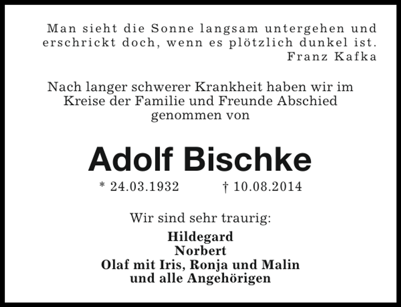 <p>Man sieht die Sonne langsam untergehen und<br />erschrickt doch, wenn es plötzlich dunkel ist.<br />Franz Kafka</p><p>Nach langer schwerer Krankheit haben wir im<br />Kreise der Familie und Freunde Abschied<br />genommen von</p><p>Adolf Bischke<br />* 24.03.1932</p><p>† 10.08.2014</p><p>Wir sind sehr traurig:<br />Hildegard<br />Norbert<br />Olaf mit Iris, Ronja und Malin<br />und alle Angehörigen</p>