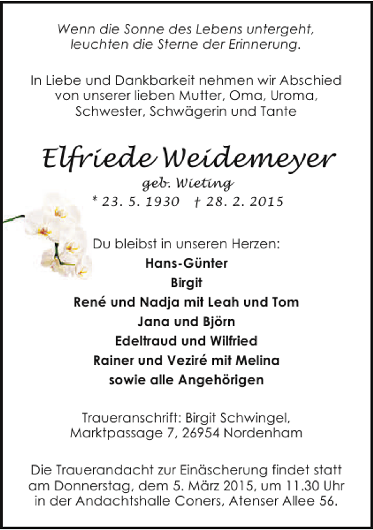 <p>Wenn die Sonne des Lebens untergeht,<br />leuchten die Sterne der Erinnerung.<br />In Liebe und Dankbarkeit nehmen wir Abschied<br />von unserer lieben Mutter, Oma, Uroma,<br />Schwester, Schwägerin und Tante</p><p>Elfriede Weidemeyer<br />geb. Wieting<br />* 23. 5. 1930 † 28. 2. 2015</p><p>Du bleibst in unseren Herzen:<br />Hans-Günter<br />Birgit<br />René und Nadja mit Leah und Tom<br />Jana und Björn<br />Edeltraud und Wilfried<br />Rainer und Veziré mit Melina<br />sowie alle Angehörigen<br />Traueranschrift: Birgit Schwingel,<br />Marktpassage 7, 26954 Nordenham<br />Die Trauerandacht zur Einäscherung findet statt<br />am Donnerstag, dem 5. März 2015, um 11.30 Uhr<br />in der Andachtshalle Coners, Atenser Allee 56.</p>