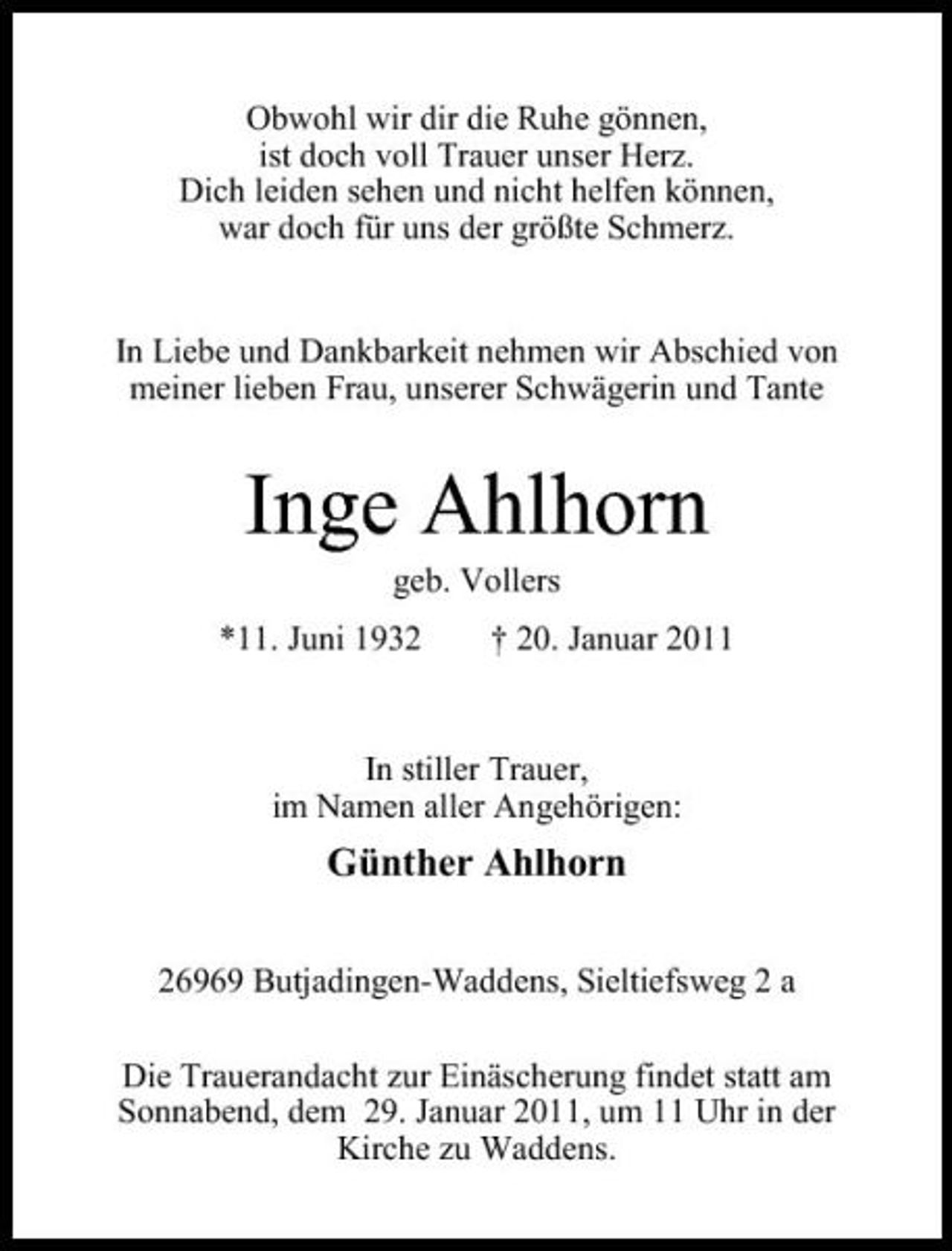 <p>Obwohl wir dir die Ruhe gönnen, ist doch voll Trauer unser Herz. Dich leiden sehen und nicht helfen können, war doch für uns der größte Schmerz.</p><p>In Liebe und Dankbarkeit nehmen wir Abschied von meiner lieben Frau, unserer Schwägerin und Tante</p><p>Inge Ahlhorn<br />geb. Vollers *11. Juni 1932 † 20. Januar 2011 In stiller Trauer, im Namen aller Angehörigen:</p><p>Günther Ahlhorn<br />26969 Butjadingen-Waddens, Sieltiefsweg 2 a Die Trauerandacht zur Einäscherung findet statt am Sonnabend, dem 29. Januar 2011, um 11 Uhr in der Kirche zu Waddens.</p>