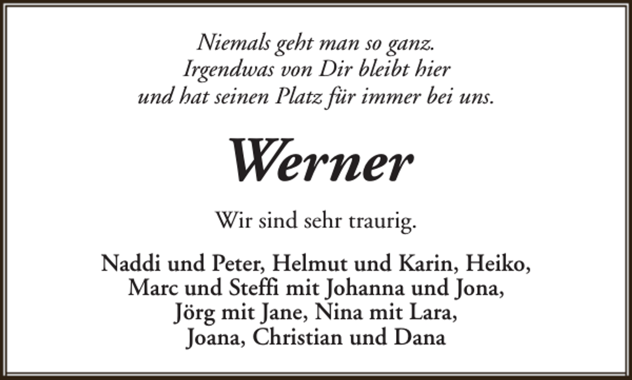 <p>Niemals geht man so ganz.<br />Irgendwas von Dir bleibt hier<br />und hat seinen Platz für immer bei uns.</p><p>Werner<br />Wir sind sehr traurig.<br />Naddi und Peter, Helmut und Karin, Heiko,<br />Marc und Steffi mit Johanna und Jona,<br />Jörg mit Jane, Nina mit Lara,<br />Joana, Christian und Dana</p>